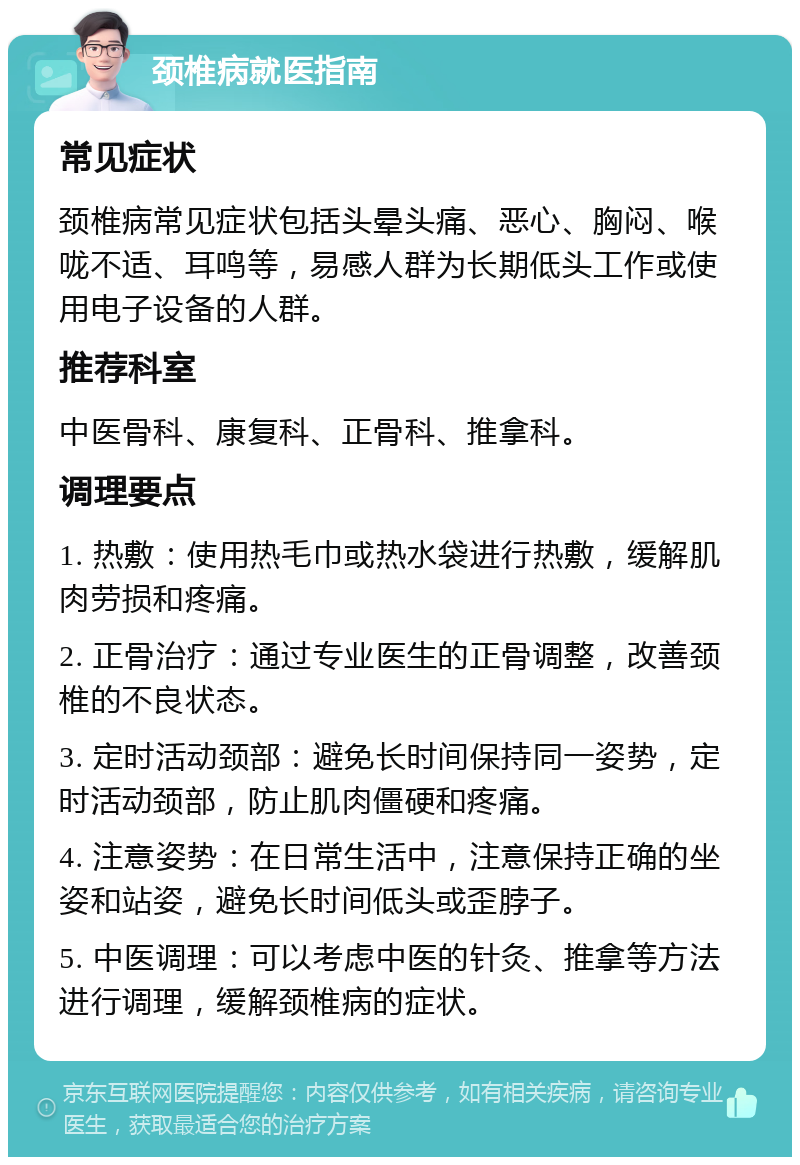 颈椎病就医指南 常见症状 颈椎病常见症状包括头晕头痛、恶心、胸闷、喉咙不适、耳鸣等，易感人群为长期低头工作或使用电子设备的人群。 推荐科室 中医骨科、康复科、正骨科、推拿科。 调理要点 1. 热敷：使用热毛巾或热水袋进行热敷，缓解肌肉劳损和疼痛。 2. 正骨治疗：通过专业医生的正骨调整，改善颈椎的不良状态。 3. 定时活动颈部：避免长时间保持同一姿势，定时活动颈部，防止肌肉僵硬和疼痛。 4. 注意姿势：在日常生活中，注意保持正确的坐姿和站姿，避免长时间低头或歪脖子。 5. 中医调理：可以考虑中医的针灸、推拿等方法进行调理，缓解颈椎病的症状。