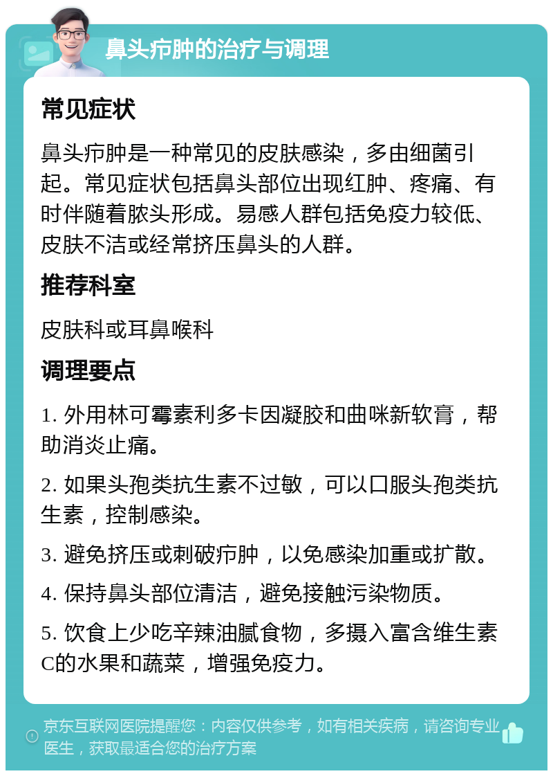 鼻头疖肿的治疗与调理 常见症状 鼻头疖肿是一种常见的皮肤感染，多由细菌引起。常见症状包括鼻头部位出现红肿、疼痛、有时伴随着脓头形成。易感人群包括免疫力较低、皮肤不洁或经常挤压鼻头的人群。 推荐科室 皮肤科或耳鼻喉科 调理要点 1. 外用林可霉素利多卡因凝胶和曲咪新软膏，帮助消炎止痛。 2. 如果头孢类抗生素不过敏，可以口服头孢类抗生素，控制感染。 3. 避免挤压或刺破疖肿，以免感染加重或扩散。 4. 保持鼻头部位清洁，避免接触污染物质。 5. 饮食上少吃辛辣油腻食物，多摄入富含维生素C的水果和蔬菜，增强免疫力。