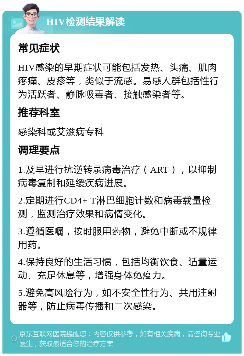 HIV检测结果解读 常见症状 HIV感染的早期症状可能包括发热、头痛、肌肉疼痛、皮疹等，类似于流感。易感人群包括性行为活跃者、静脉吸毒者、接触感染者等。 推荐科室 感染科或艾滋病专科 调理要点 1.及早进行抗逆转录病毒治疗（ART），以抑制病毒复制和延缓疾病进展。 2.定期进行CD4+ T淋巴细胞计数和病毒载量检测，监测治疗效果和病情变化。 3.遵循医嘱，按时服用药物，避免中断或不规律用药。 4.保持良好的生活习惯，包括均衡饮食、适量运动、充足休息等，增强身体免疫力。 5.避免高风险行为，如不安全性行为、共用注射器等，防止病毒传播和二次感染。