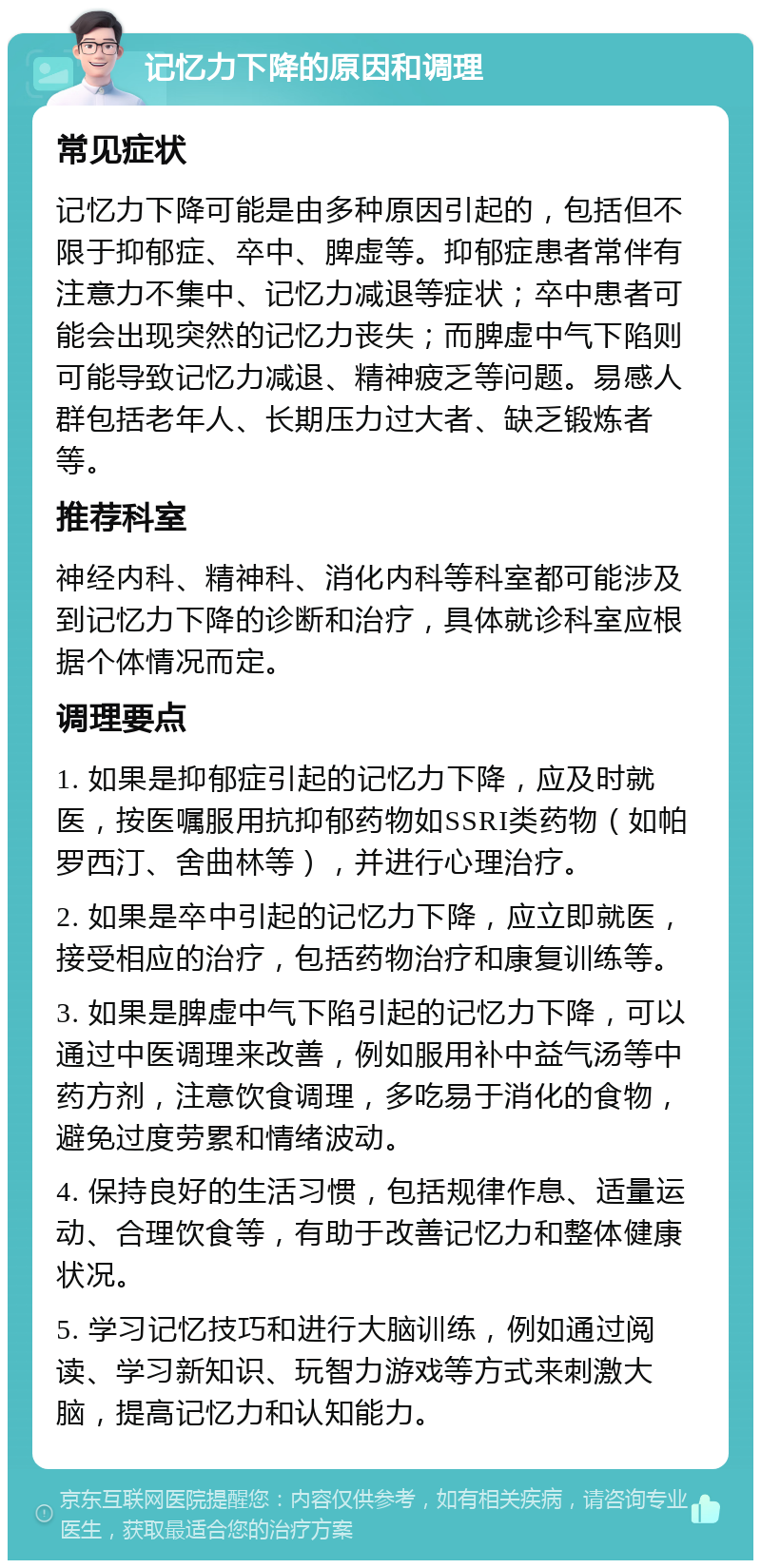 记忆力下降的原因和调理 常见症状 记忆力下降可能是由多种原因引起的，包括但不限于抑郁症、卒中、脾虚等。抑郁症患者常伴有注意力不集中、记忆力减退等症状；卒中患者可能会出现突然的记忆力丧失；而脾虚中气下陷则可能导致记忆力减退、精神疲乏等问题。易感人群包括老年人、长期压力过大者、缺乏锻炼者等。 推荐科室 神经内科、精神科、消化内科等科室都可能涉及到记忆力下降的诊断和治疗，具体就诊科室应根据个体情况而定。 调理要点 1. 如果是抑郁症引起的记忆力下降，应及时就医，按医嘱服用抗抑郁药物如SSRI类药物（如帕罗西汀、舍曲林等），并进行心理治疗。 2. 如果是卒中引起的记忆力下降，应立即就医，接受相应的治疗，包括药物治疗和康复训练等。 3. 如果是脾虚中气下陷引起的记忆力下降，可以通过中医调理来改善，例如服用补中益气汤等中药方剂，注意饮食调理，多吃易于消化的食物，避免过度劳累和情绪波动。 4. 保持良好的生活习惯，包括规律作息、适量运动、合理饮食等，有助于改善记忆力和整体健康状况。 5. 学习记忆技巧和进行大脑训练，例如通过阅读、学习新知识、玩智力游戏等方式来刺激大脑，提高记忆力和认知能力。