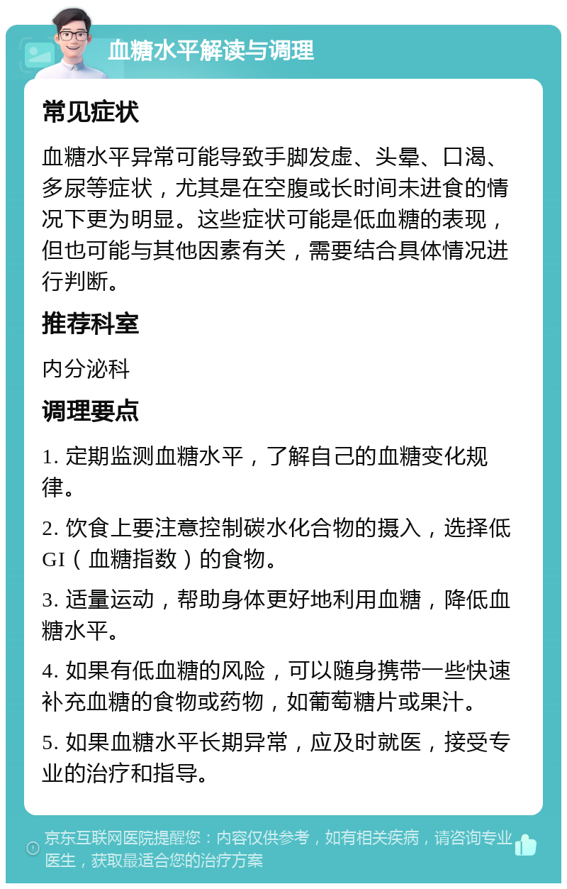 血糖水平解读与调理 常见症状 血糖水平异常可能导致手脚发虚、头晕、口渴、多尿等症状，尤其是在空腹或长时间未进食的情况下更为明显。这些症状可能是低血糖的表现，但也可能与其他因素有关，需要结合具体情况进行判断。 推荐科室 内分泌科 调理要点 1. 定期监测血糖水平，了解自己的血糖变化规律。 2. 饮食上要注意控制碳水化合物的摄入，选择低GI（血糖指数）的食物。 3. 适量运动，帮助身体更好地利用血糖，降低血糖水平。 4. 如果有低血糖的风险，可以随身携带一些快速补充血糖的食物或药物，如葡萄糖片或果汁。 5. 如果血糖水平长期异常，应及时就医，接受专业的治疗和指导。