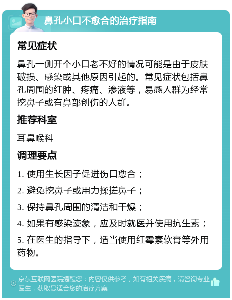 鼻孔小口不愈合的治疗指南 常见症状 鼻孔一侧开个小口老不好的情况可能是由于皮肤破损、感染或其他原因引起的。常见症状包括鼻孔周围的红肿、疼痛、渗液等，易感人群为经常挖鼻子或有鼻部创伤的人群。 推荐科室 耳鼻喉科 调理要点 1. 使用生长因子促进伤口愈合； 2. 避免挖鼻子或用力揉搓鼻子； 3. 保持鼻孔周围的清洁和干燥； 4. 如果有感染迹象，应及时就医并使用抗生素； 5. 在医生的指导下，适当使用红霉素软膏等外用药物。