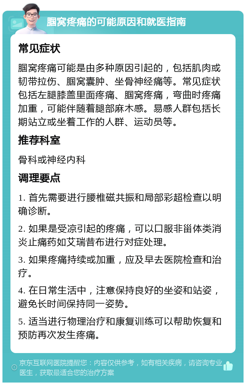 腘窝疼痛的可能原因和就医指南 常见症状 腘窝疼痛可能是由多种原因引起的，包括肌肉或韧带拉伤、腘窝囊肿、坐骨神经痛等。常见症状包括左腿膝盖里面疼痛、腘窝疼痛，弯曲时疼痛加重，可能伴随着腿部麻木感。易感人群包括长期站立或坐着工作的人群、运动员等。 推荐科室 骨科或神经内科 调理要点 1. 首先需要进行腰椎磁共振和局部彩超检查以明确诊断。 2. 如果是受凉引起的疼痛，可以口服非甾体类消炎止痛药如艾瑞昔布进行对症处理。 3. 如果疼痛持续或加重，应及早去医院检查和治疗。 4. 在日常生活中，注意保持良好的坐姿和站姿，避免长时间保持同一姿势。 5. 适当进行物理治疗和康复训练可以帮助恢复和预防再次发生疼痛。