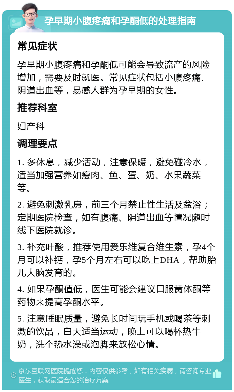 孕早期小腹疼痛和孕酮低的处理指南 常见症状 孕早期小腹疼痛和孕酮低可能会导致流产的风险增加，需要及时就医。常见症状包括小腹疼痛、阴道出血等，易感人群为孕早期的女性。 推荐科室 妇产科 调理要点 1. 多休息，减少活动，注意保暖，避免碰冷水，适当加强营养如瘦肉、鱼、蛋、奶、水果蔬菜等。 2. 避免刺激乳房，前三个月禁止性生活及盆浴；定期医院检查，如有腹痛、阴道出血等情况随时线下医院就诊。 3. 补充叶酸，推荐使用爱乐维复合维生素，孕4个月可以补钙，孕5个月左右可以吃上DHA，帮助胎儿大脑发育的。 4. 如果孕酮值低，医生可能会建议口服黄体酮等药物来提高孕酮水平。 5. 注意睡眠质量，避免长时间玩手机或喝茶等刺激的饮品，白天适当运动，晚上可以喝杯热牛奶，洗个热水澡或泡脚来放松心情。