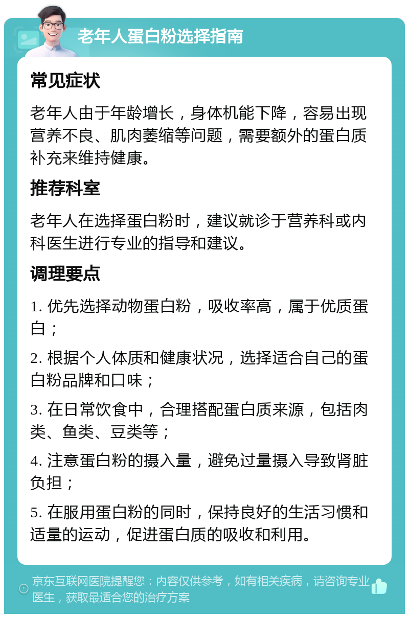 老年人蛋白粉选择指南 常见症状 老年人由于年龄增长，身体机能下降，容易出现营养不良、肌肉萎缩等问题，需要额外的蛋白质补充来维持健康。 推荐科室 老年人在选择蛋白粉时，建议就诊于营养科或内科医生进行专业的指导和建议。 调理要点 1. 优先选择动物蛋白粉，吸收率高，属于优质蛋白； 2. 根据个人体质和健康状况，选择适合自己的蛋白粉品牌和口味； 3. 在日常饮食中，合理搭配蛋白质来源，包括肉类、鱼类、豆类等； 4. 注意蛋白粉的摄入量，避免过量摄入导致肾脏负担； 5. 在服用蛋白粉的同时，保持良好的生活习惯和适量的运动，促进蛋白质的吸收和利用。