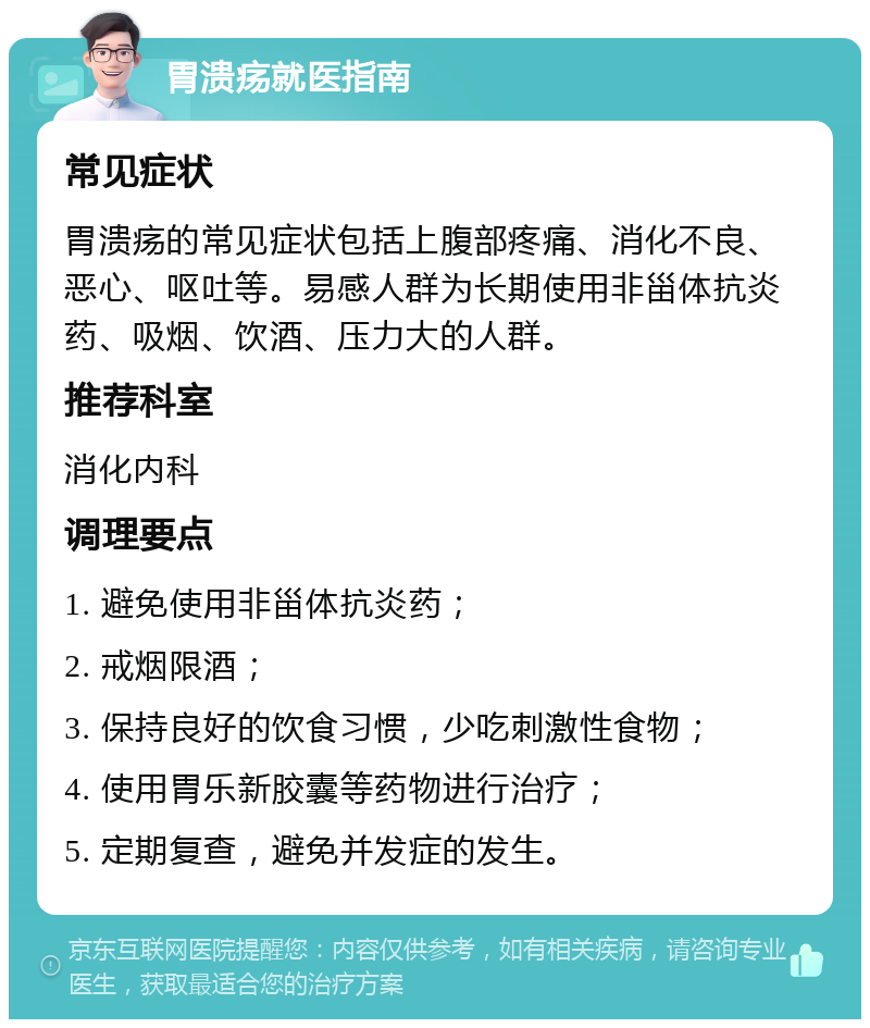 胃溃疡就医指南 常见症状 胃溃疡的常见症状包括上腹部疼痛、消化不良、恶心、呕吐等。易感人群为长期使用非甾体抗炎药、吸烟、饮酒、压力大的人群。 推荐科室 消化内科 调理要点 1. 避免使用非甾体抗炎药； 2. 戒烟限酒； 3. 保持良好的饮食习惯，少吃刺激性食物； 4. 使用胃乐新胶囊等药物进行治疗； 5. 定期复查，避免并发症的发生。