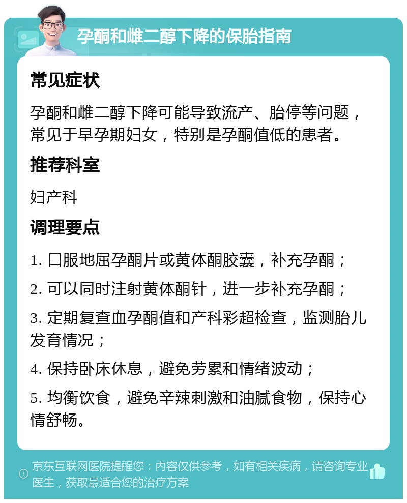 孕酮和雌二醇下降的保胎指南 常见症状 孕酮和雌二醇下降可能导致流产、胎停等问题，常见于早孕期妇女，特别是孕酮值低的患者。 推荐科室 妇产科 调理要点 1. 口服地屈孕酮片或黄体酮胶囊，补充孕酮； 2. 可以同时注射黄体酮针，进一步补充孕酮； 3. 定期复查血孕酮值和产科彩超检查，监测胎儿发育情况； 4. 保持卧床休息，避免劳累和情绪波动； 5. 均衡饮食，避免辛辣刺激和油腻食物，保持心情舒畅。