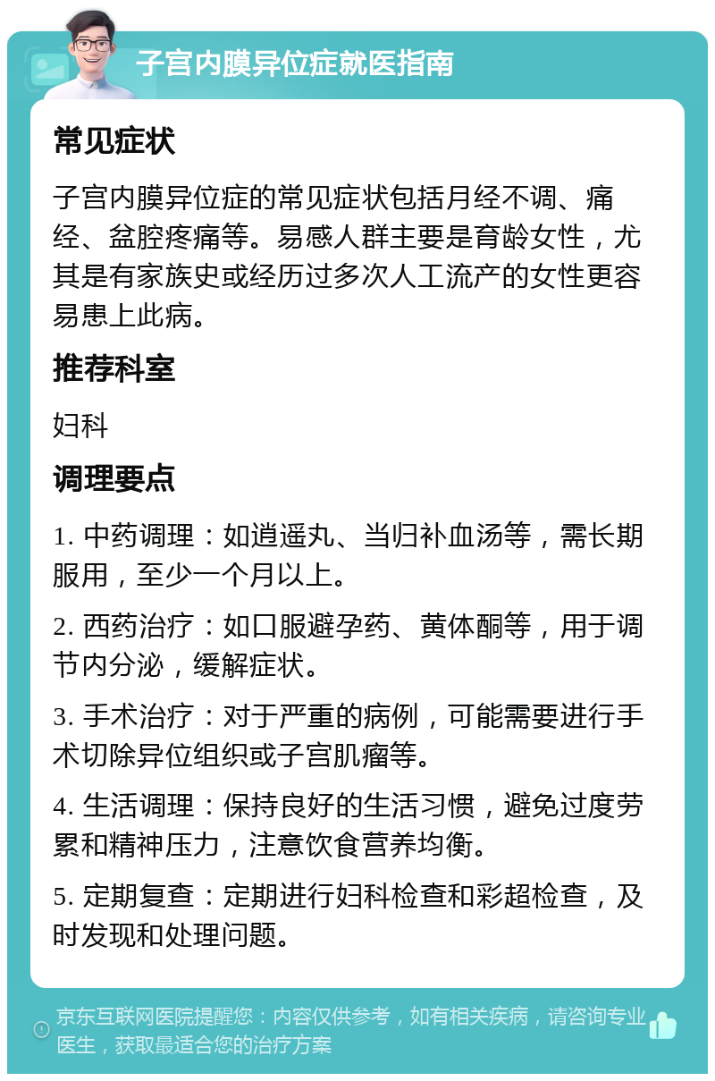 子宫内膜异位症就医指南 常见症状 子宫内膜异位症的常见症状包括月经不调、痛经、盆腔疼痛等。易感人群主要是育龄女性，尤其是有家族史或经历过多次人工流产的女性更容易患上此病。 推荐科室 妇科 调理要点 1. 中药调理：如逍遥丸、当归补血汤等，需长期服用，至少一个月以上。 2. 西药治疗：如口服避孕药、黄体酮等，用于调节内分泌，缓解症状。 3. 手术治疗：对于严重的病例，可能需要进行手术切除异位组织或子宫肌瘤等。 4. 生活调理：保持良好的生活习惯，避免过度劳累和精神压力，注意饮食营养均衡。 5. 定期复查：定期进行妇科检查和彩超检查，及时发现和处理问题。