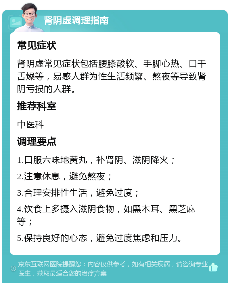 肾阴虚调理指南 常见症状 肾阴虚常见症状包括腰膝酸软、手脚心热、口干舌燥等，易感人群为性生活频繁、熬夜等导致肾阴亏损的人群。 推荐科室 中医科 调理要点 1.口服六味地黄丸，补肾阴、滋阴降火； 2.注意休息，避免熬夜； 3.合理安排性生活，避免过度； 4.饮食上多摄入滋阴食物，如黑木耳、黑芝麻等； 5.保持良好的心态，避免过度焦虑和压力。