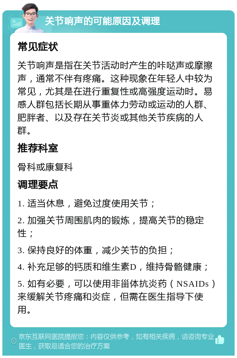 关节响声的可能原因及调理 常见症状 关节响声是指在关节活动时产生的咔哒声或摩擦声，通常不伴有疼痛。这种现象在年轻人中较为常见，尤其是在进行重复性或高强度运动时。易感人群包括长期从事重体力劳动或运动的人群、肥胖者、以及存在关节炎或其他关节疾病的人群。 推荐科室 骨科或康复科 调理要点 1. 适当休息，避免过度使用关节； 2. 加强关节周围肌肉的锻炼，提高关节的稳定性； 3. 保持良好的体重，减少关节的负担； 4. 补充足够的钙质和维生素D，维持骨骼健康； 5. 如有必要，可以使用非甾体抗炎药（NSAIDs）来缓解关节疼痛和炎症，但需在医生指导下使用。