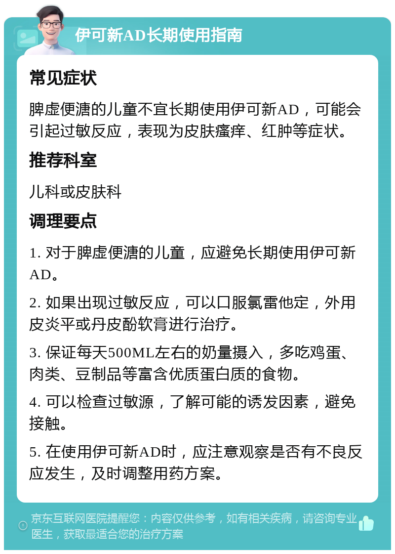 伊可新AD长期使用指南 常见症状 脾虚便溏的儿童不宜长期使用伊可新AD，可能会引起过敏反应，表现为皮肤瘙痒、红肿等症状。 推荐科室 儿科或皮肤科 调理要点 1. 对于脾虚便溏的儿童，应避免长期使用伊可新AD。 2. 如果出现过敏反应，可以口服氯雷他定，外用皮炎平或丹皮酚软膏进行治疗。 3. 保证每天500ML左右的奶量摄入，多吃鸡蛋、肉类、豆制品等富含优质蛋白质的食物。 4. 可以检查过敏源，了解可能的诱发因素，避免接触。 5. 在使用伊可新AD时，应注意观察是否有不良反应发生，及时调整用药方案。