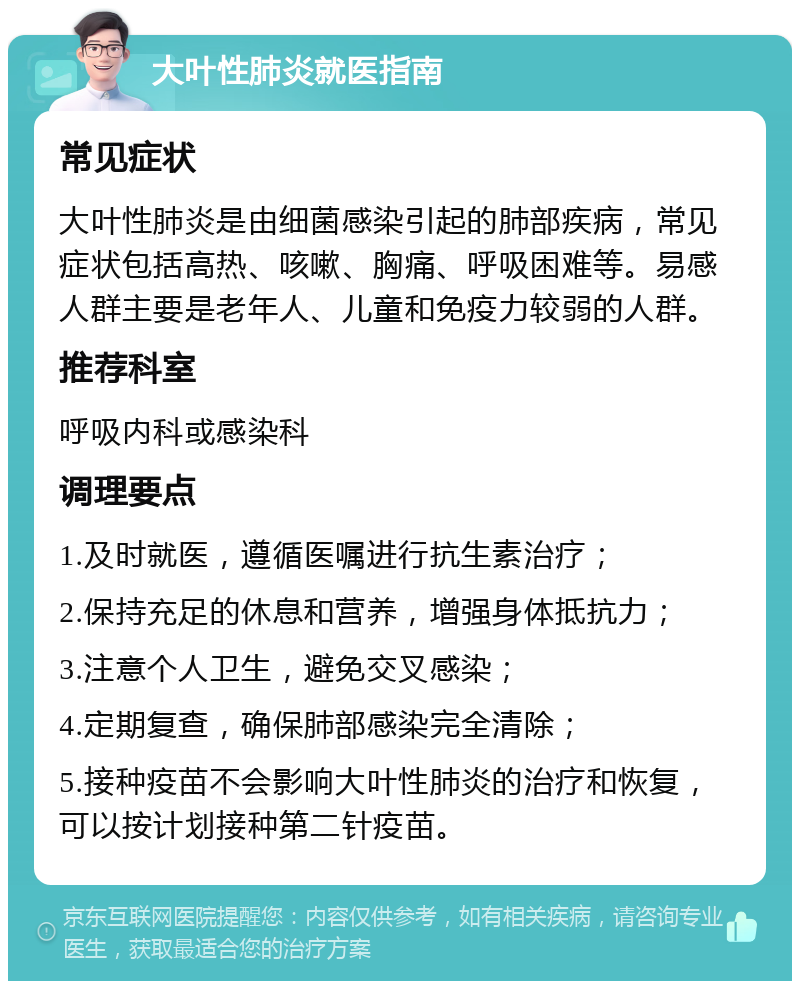 大叶性肺炎就医指南 常见症状 大叶性肺炎是由细菌感染引起的肺部疾病，常见症状包括高热、咳嗽、胸痛、呼吸困难等。易感人群主要是老年人、儿童和免疫力较弱的人群。 推荐科室 呼吸内科或感染科 调理要点 1.及时就医，遵循医嘱进行抗生素治疗； 2.保持充足的休息和营养，增强身体抵抗力； 3.注意个人卫生，避免交叉感染； 4.定期复查，确保肺部感染完全清除； 5.接种疫苗不会影响大叶性肺炎的治疗和恢复，可以按计划接种第二针疫苗。