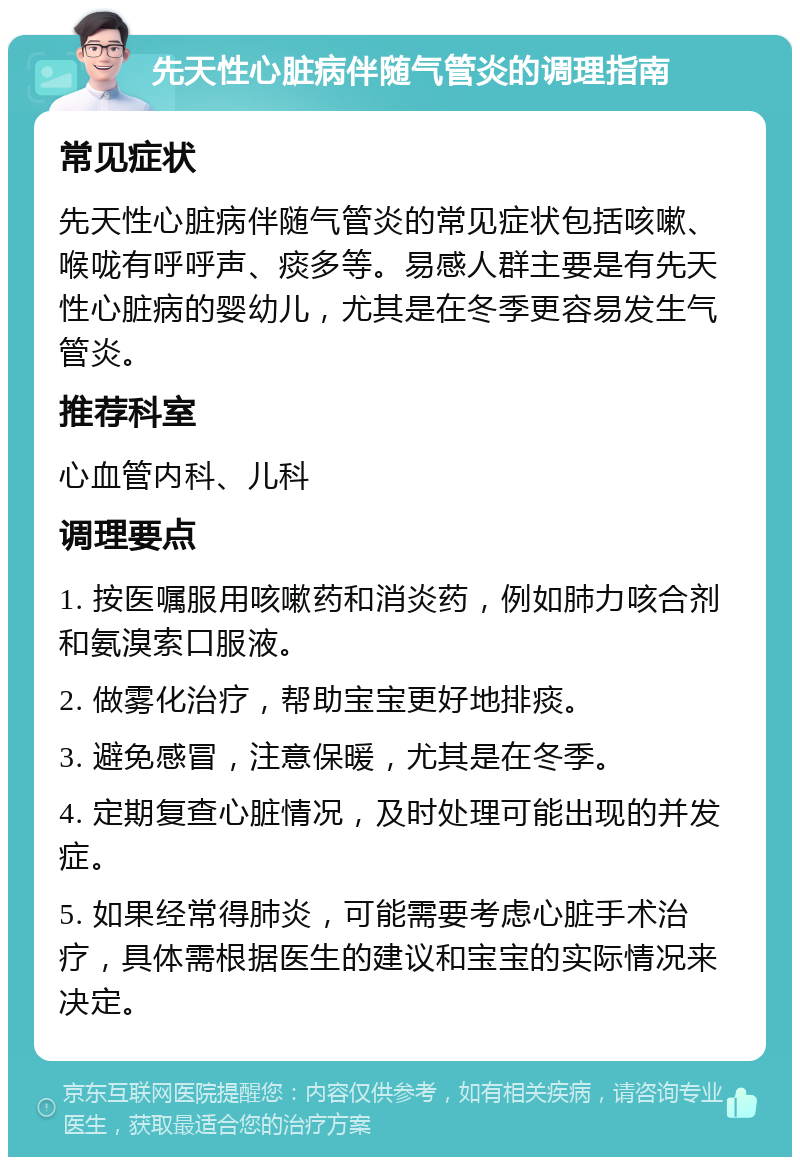 先天性心脏病伴随气管炎的调理指南 常见症状 先天性心脏病伴随气管炎的常见症状包括咳嗽、喉咙有呼呼声、痰多等。易感人群主要是有先天性心脏病的婴幼儿，尤其是在冬季更容易发生气管炎。 推荐科室 心血管内科、儿科 调理要点 1. 按医嘱服用咳嗽药和消炎药，例如肺力咳合剂和氨溴索口服液。 2. 做雾化治疗，帮助宝宝更好地排痰。 3. 避免感冒，注意保暖，尤其是在冬季。 4. 定期复查心脏情况，及时处理可能出现的并发症。 5. 如果经常得肺炎，可能需要考虑心脏手术治疗，具体需根据医生的建议和宝宝的实际情况来决定。