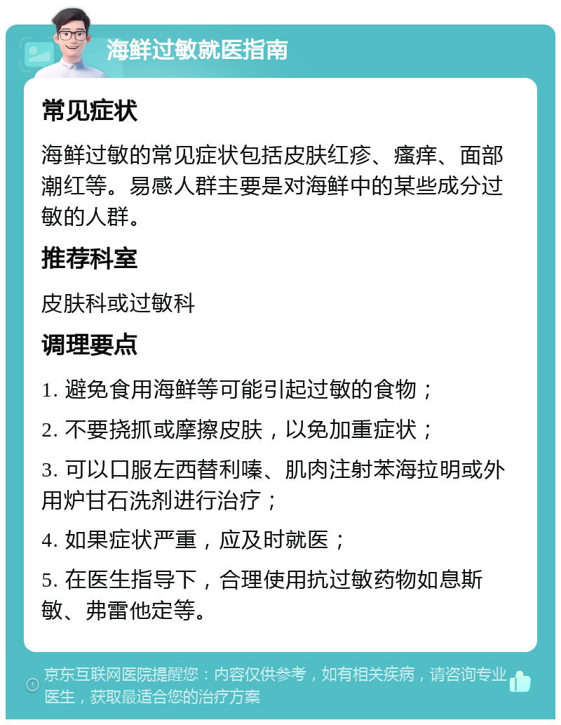 海鲜过敏就医指南 常见症状 海鲜过敏的常见症状包括皮肤红疹、瘙痒、面部潮红等。易感人群主要是对海鲜中的某些成分过敏的人群。 推荐科室 皮肤科或过敏科 调理要点 1. 避免食用海鲜等可能引起过敏的食物； 2. 不要挠抓或摩擦皮肤，以免加重症状； 3. 可以口服左西替利嗪、肌肉注射苯海拉明或外用炉甘石洗剂进行治疗； 4. 如果症状严重，应及时就医； 5. 在医生指导下，合理使用抗过敏药物如息斯敏、弗雷他定等。