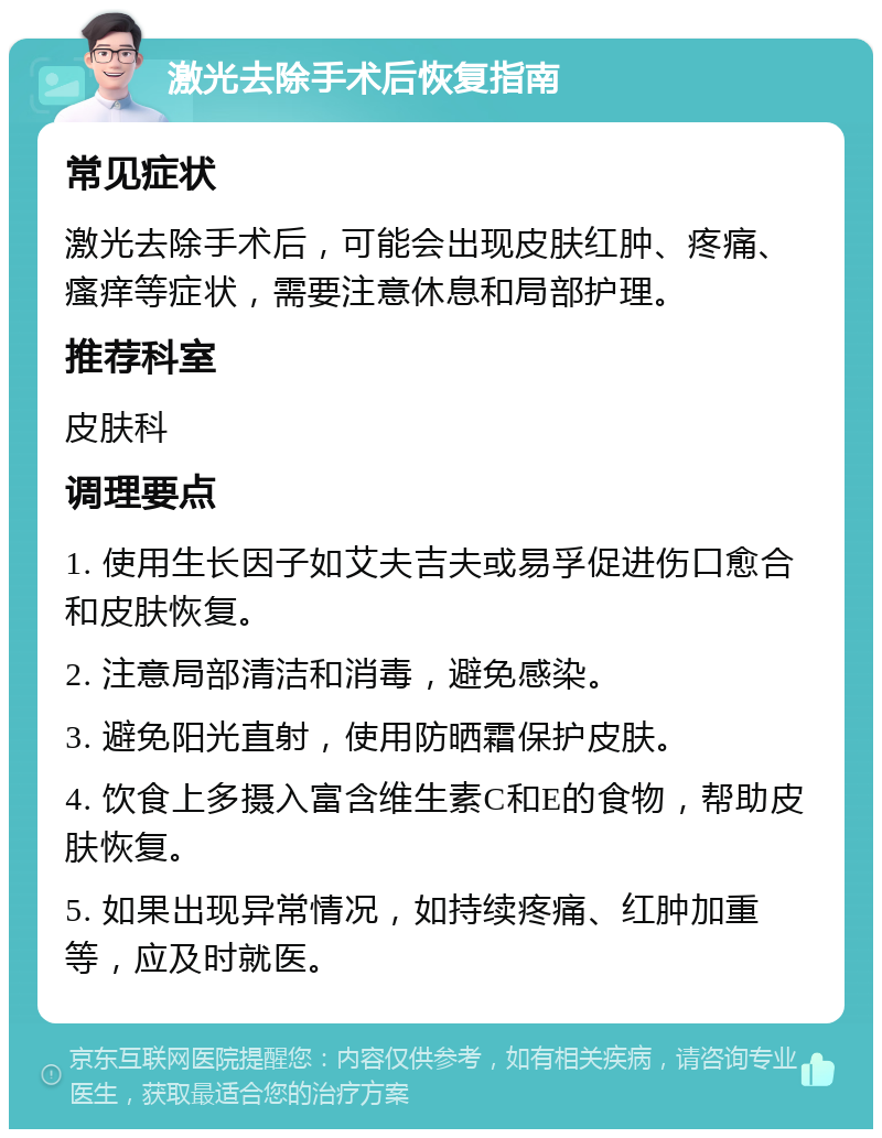 激光去除手术后恢复指南 常见症状 激光去除手术后，可能会出现皮肤红肿、疼痛、瘙痒等症状，需要注意休息和局部护理。 推荐科室 皮肤科 调理要点 1. 使用生长因子如艾夫吉夫或易孚促进伤口愈合和皮肤恢复。 2. 注意局部清洁和消毒，避免感染。 3. 避免阳光直射，使用防晒霜保护皮肤。 4. 饮食上多摄入富含维生素C和E的食物，帮助皮肤恢复。 5. 如果出现异常情况，如持续疼痛、红肿加重等，应及时就医。