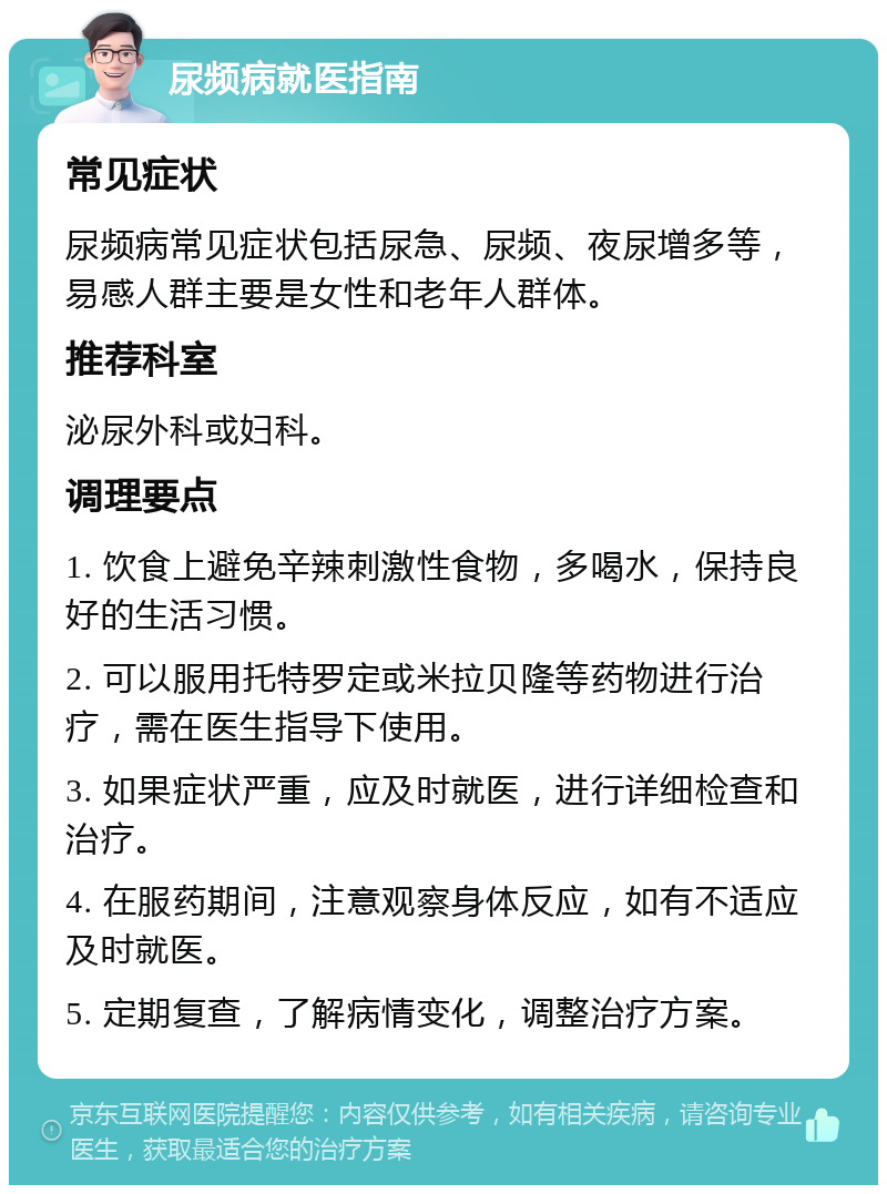 尿频病就医指南 常见症状 尿频病常见症状包括尿急、尿频、夜尿增多等，易感人群主要是女性和老年人群体。 推荐科室 泌尿外科或妇科。 调理要点 1. 饮食上避免辛辣刺激性食物，多喝水，保持良好的生活习惯。 2. 可以服用托特罗定或米拉贝隆等药物进行治疗，需在医生指导下使用。 3. 如果症状严重，应及时就医，进行详细检查和治疗。 4. 在服药期间，注意观察身体反应，如有不适应及时就医。 5. 定期复查，了解病情变化，调整治疗方案。