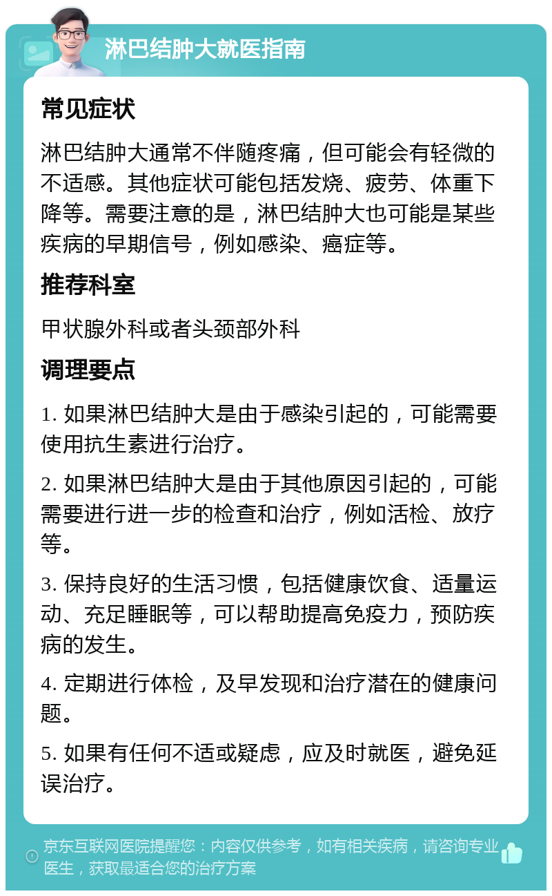 淋巴结肿大就医指南 常见症状 淋巴结肿大通常不伴随疼痛，但可能会有轻微的不适感。其他症状可能包括发烧、疲劳、体重下降等。需要注意的是，淋巴结肿大也可能是某些疾病的早期信号，例如感染、癌症等。 推荐科室 甲状腺外科或者头颈部外科 调理要点 1. 如果淋巴结肿大是由于感染引起的，可能需要使用抗生素进行治疗。 2. 如果淋巴结肿大是由于其他原因引起的，可能需要进行进一步的检查和治疗，例如活检、放疗等。 3. 保持良好的生活习惯，包括健康饮食、适量运动、充足睡眠等，可以帮助提高免疫力，预防疾病的发生。 4. 定期进行体检，及早发现和治疗潜在的健康问题。 5. 如果有任何不适或疑虑，应及时就医，避免延误治疗。