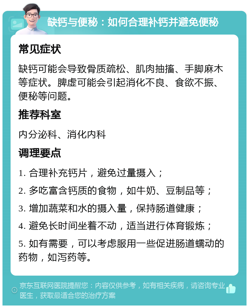 缺钙与便秘：如何合理补钙并避免便秘 常见症状 缺钙可能会导致骨质疏松、肌肉抽搐、手脚麻木等症状。脾虚可能会引起消化不良、食欲不振、便秘等问题。 推荐科室 内分泌科、消化内科 调理要点 1. 合理补充钙片，避免过量摄入； 2. 多吃富含钙质的食物，如牛奶、豆制品等； 3. 增加蔬菜和水的摄入量，保持肠道健康； 4. 避免长时间坐着不动，适当进行体育锻炼； 5. 如有需要，可以考虑服用一些促进肠道蠕动的药物，如泻药等。