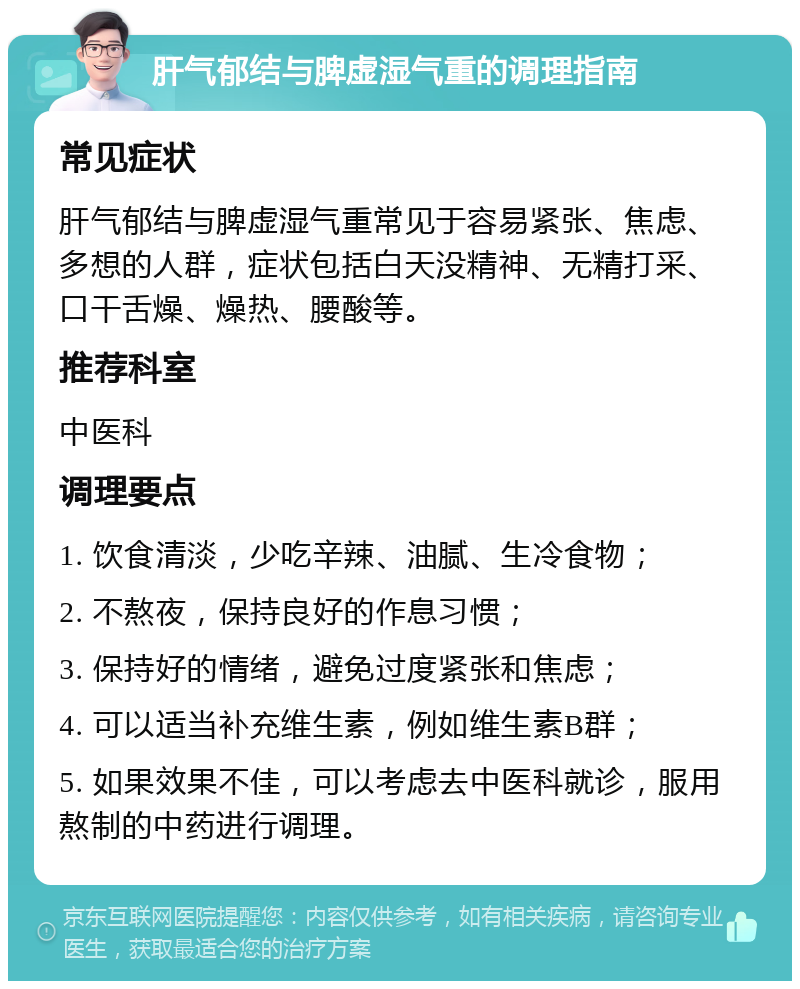 肝气郁结与脾虚湿气重的调理指南 常见症状 肝气郁结与脾虚湿气重常见于容易紧张、焦虑、多想的人群，症状包括白天没精神、无精打采、口干舌燥、燥热、腰酸等。 推荐科室 中医科 调理要点 1. 饮食清淡，少吃辛辣、油腻、生冷食物； 2. 不熬夜，保持良好的作息习惯； 3. 保持好的情绪，避免过度紧张和焦虑； 4. 可以适当补充维生素，例如维生素B群； 5. 如果效果不佳，可以考虑去中医科就诊，服用熬制的中药进行调理。