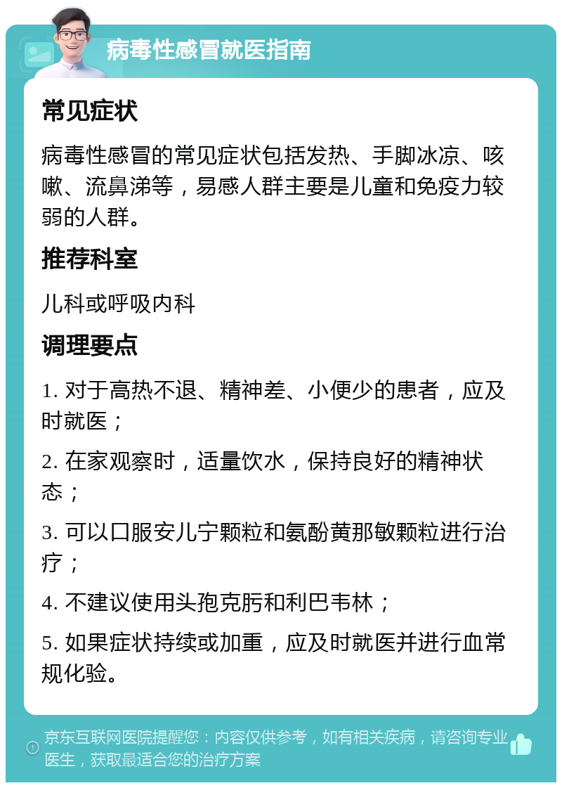 病毒性感冒就医指南 常见症状 病毒性感冒的常见症状包括发热、手脚冰凉、咳嗽、流鼻涕等，易感人群主要是儿童和免疫力较弱的人群。 推荐科室 儿科或呼吸内科 调理要点 1. 对于高热不退、精神差、小便少的患者，应及时就医； 2. 在家观察时，适量饮水，保持良好的精神状态； 3. 可以口服安儿宁颗粒和氨酚黄那敏颗粒进行治疗； 4. 不建议使用头孢克肟和利巴韦林； 5. 如果症状持续或加重，应及时就医并进行血常规化验。