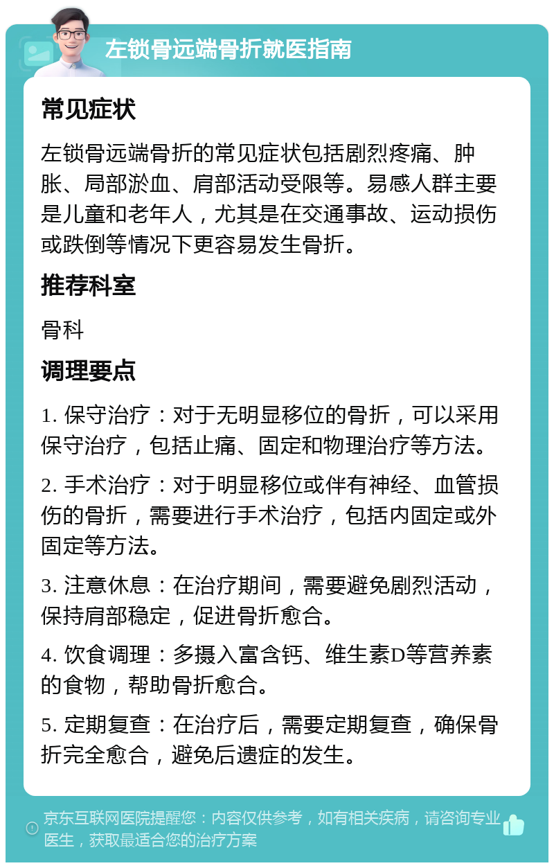 左锁骨远端骨折就医指南 常见症状 左锁骨远端骨折的常见症状包括剧烈疼痛、肿胀、局部淤血、肩部活动受限等。易感人群主要是儿童和老年人，尤其是在交通事故、运动损伤或跌倒等情况下更容易发生骨折。 推荐科室 骨科 调理要点 1. 保守治疗：对于无明显移位的骨折，可以采用保守治疗，包括止痛、固定和物理治疗等方法。 2. 手术治疗：对于明显移位或伴有神经、血管损伤的骨折，需要进行手术治疗，包括内固定或外固定等方法。 3. 注意休息：在治疗期间，需要避免剧烈活动，保持肩部稳定，促进骨折愈合。 4. 饮食调理：多摄入富含钙、维生素D等营养素的食物，帮助骨折愈合。 5. 定期复查：在治疗后，需要定期复查，确保骨折完全愈合，避免后遗症的发生。