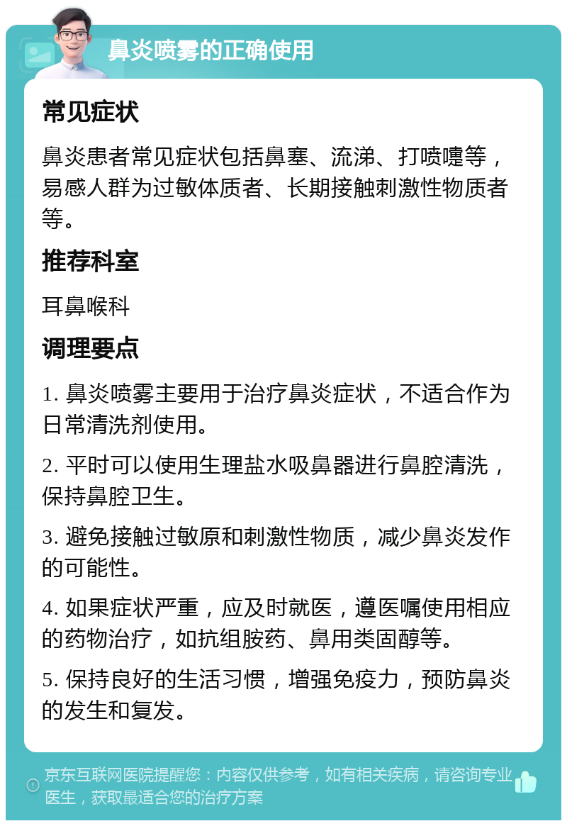 鼻炎喷雾的正确使用 常见症状 鼻炎患者常见症状包括鼻塞、流涕、打喷嚏等，易感人群为过敏体质者、长期接触刺激性物质者等。 推荐科室 耳鼻喉科 调理要点 1. 鼻炎喷雾主要用于治疗鼻炎症状，不适合作为日常清洗剂使用。 2. 平时可以使用生理盐水吸鼻器进行鼻腔清洗，保持鼻腔卫生。 3. 避免接触过敏原和刺激性物质，减少鼻炎发作的可能性。 4. 如果症状严重，应及时就医，遵医嘱使用相应的药物治疗，如抗组胺药、鼻用类固醇等。 5. 保持良好的生活习惯，增强免疫力，预防鼻炎的发生和复发。