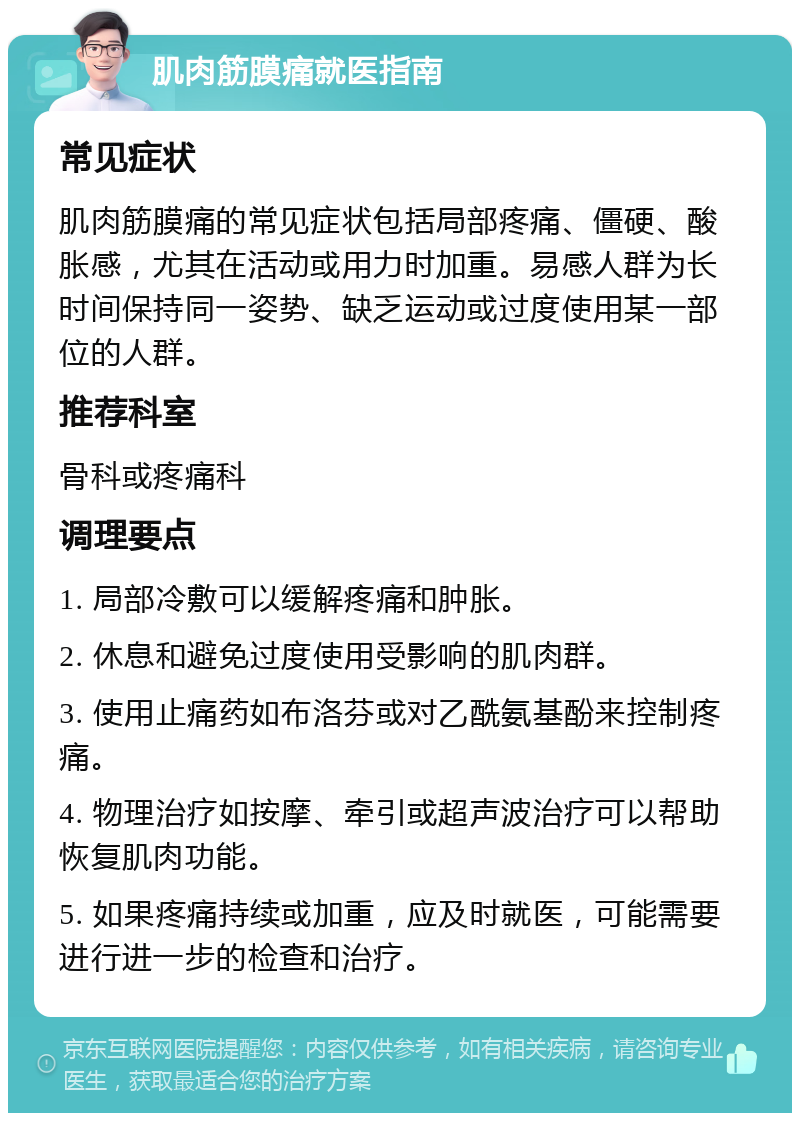 肌肉筋膜痛就医指南 常见症状 肌肉筋膜痛的常见症状包括局部疼痛、僵硬、酸胀感，尤其在活动或用力时加重。易感人群为长时间保持同一姿势、缺乏运动或过度使用某一部位的人群。 推荐科室 骨科或疼痛科 调理要点 1. 局部冷敷可以缓解疼痛和肿胀。 2. 休息和避免过度使用受影响的肌肉群。 3. 使用止痛药如布洛芬或对乙酰氨基酚来控制疼痛。 4. 物理治疗如按摩、牵引或超声波治疗可以帮助恢复肌肉功能。 5. 如果疼痛持续或加重，应及时就医，可能需要进行进一步的检查和治疗。