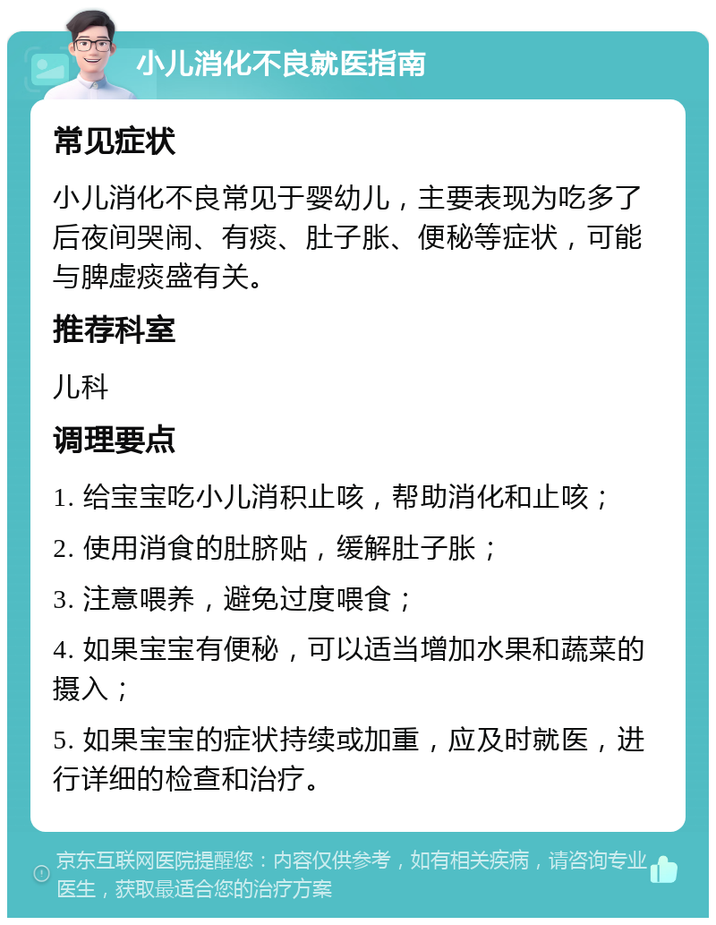 小儿消化不良就医指南 常见症状 小儿消化不良常见于婴幼儿，主要表现为吃多了后夜间哭闹、有痰、肚子胀、便秘等症状，可能与脾虚痰盛有关。 推荐科室 儿科 调理要点 1. 给宝宝吃小儿消积止咳，帮助消化和止咳； 2. 使用消食的肚脐贴，缓解肚子胀； 3. 注意喂养，避免过度喂食； 4. 如果宝宝有便秘，可以适当增加水果和蔬菜的摄入； 5. 如果宝宝的症状持续或加重，应及时就医，进行详细的检查和治疗。