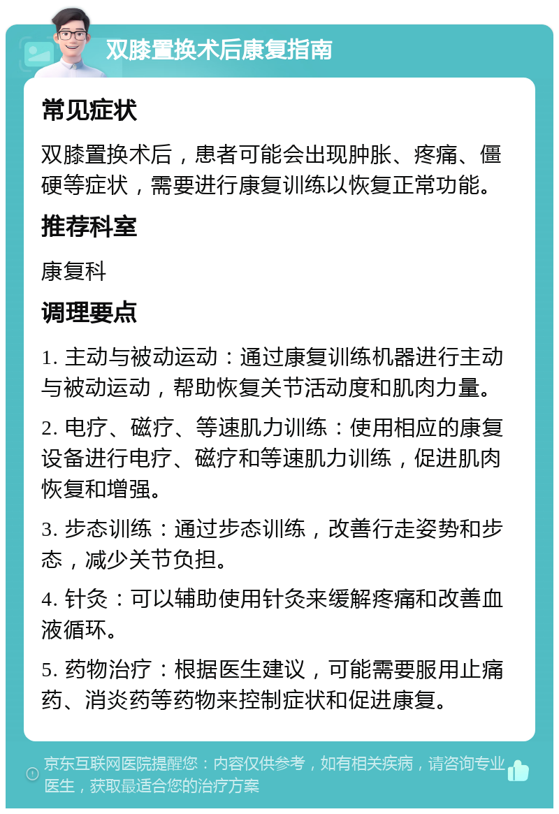 双膝置换术后康复指南 常见症状 双膝置换术后，患者可能会出现肿胀、疼痛、僵硬等症状，需要进行康复训练以恢复正常功能。 推荐科室 康复科 调理要点 1. 主动与被动运动：通过康复训练机器进行主动与被动运动，帮助恢复关节活动度和肌肉力量。 2. 电疗、磁疗、等速肌力训练：使用相应的康复设备进行电疗、磁疗和等速肌力训练，促进肌肉恢复和增强。 3. 步态训练：通过步态训练，改善行走姿势和步态，减少关节负担。 4. 针灸：可以辅助使用针灸来缓解疼痛和改善血液循环。 5. 药物治疗：根据医生建议，可能需要服用止痛药、消炎药等药物来控制症状和促进康复。