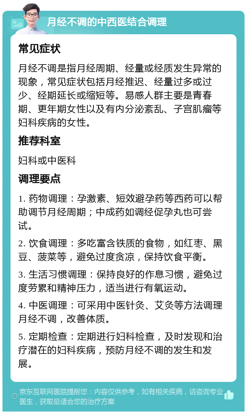 月经不调的中西医结合调理 常见症状 月经不调是指月经周期、经量或经质发生异常的现象，常见症状包括月经推迟、经量过多或过少、经期延长或缩短等。易感人群主要是青春期、更年期女性以及有内分泌紊乱、子宫肌瘤等妇科疾病的女性。 推荐科室 妇科或中医科 调理要点 1. 药物调理：孕激素、短效避孕药等西药可以帮助调节月经周期；中成药如调经促孕丸也可尝试。 2. 饮食调理：多吃富含铁质的食物，如红枣、黑豆、菠菜等，避免过度贪凉，保持饮食平衡。 3. 生活习惯调理：保持良好的作息习惯，避免过度劳累和精神压力，适当进行有氧运动。 4. 中医调理：可采用中医针灸、艾灸等方法调理月经不调，改善体质。 5. 定期检查：定期进行妇科检查，及时发现和治疗潜在的妇科疾病，预防月经不调的发生和发展。