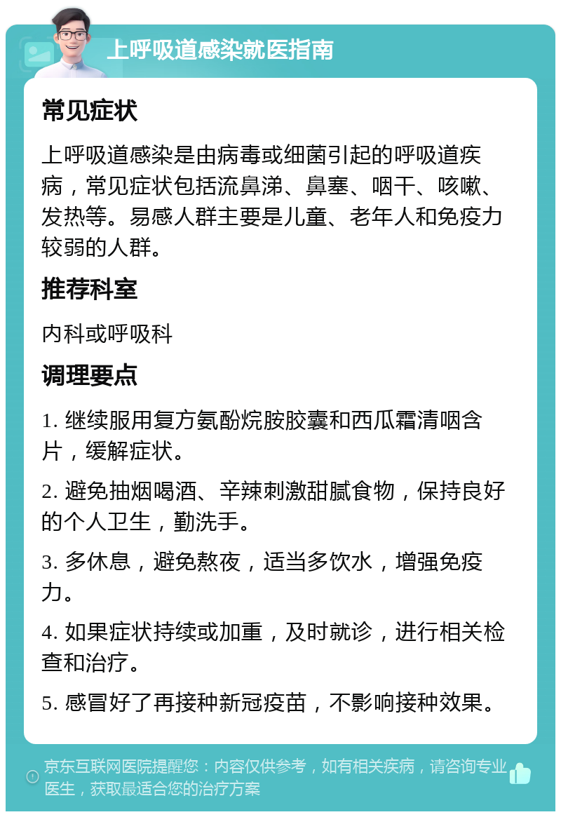 上呼吸道感染就医指南 常见症状 上呼吸道感染是由病毒或细菌引起的呼吸道疾病，常见症状包括流鼻涕、鼻塞、咽干、咳嗽、发热等。易感人群主要是儿童、老年人和免疫力较弱的人群。 推荐科室 内科或呼吸科 调理要点 1. 继续服用复方氨酚烷胺胶囊和西瓜霜清咽含片，缓解症状。 2. 避免抽烟喝酒、辛辣刺激甜腻食物，保持良好的个人卫生，勤洗手。 3. 多休息，避免熬夜，适当多饮水，增强免疫力。 4. 如果症状持续或加重，及时就诊，进行相关检查和治疗。 5. 感冒好了再接种新冠疫苗，不影响接种效果。