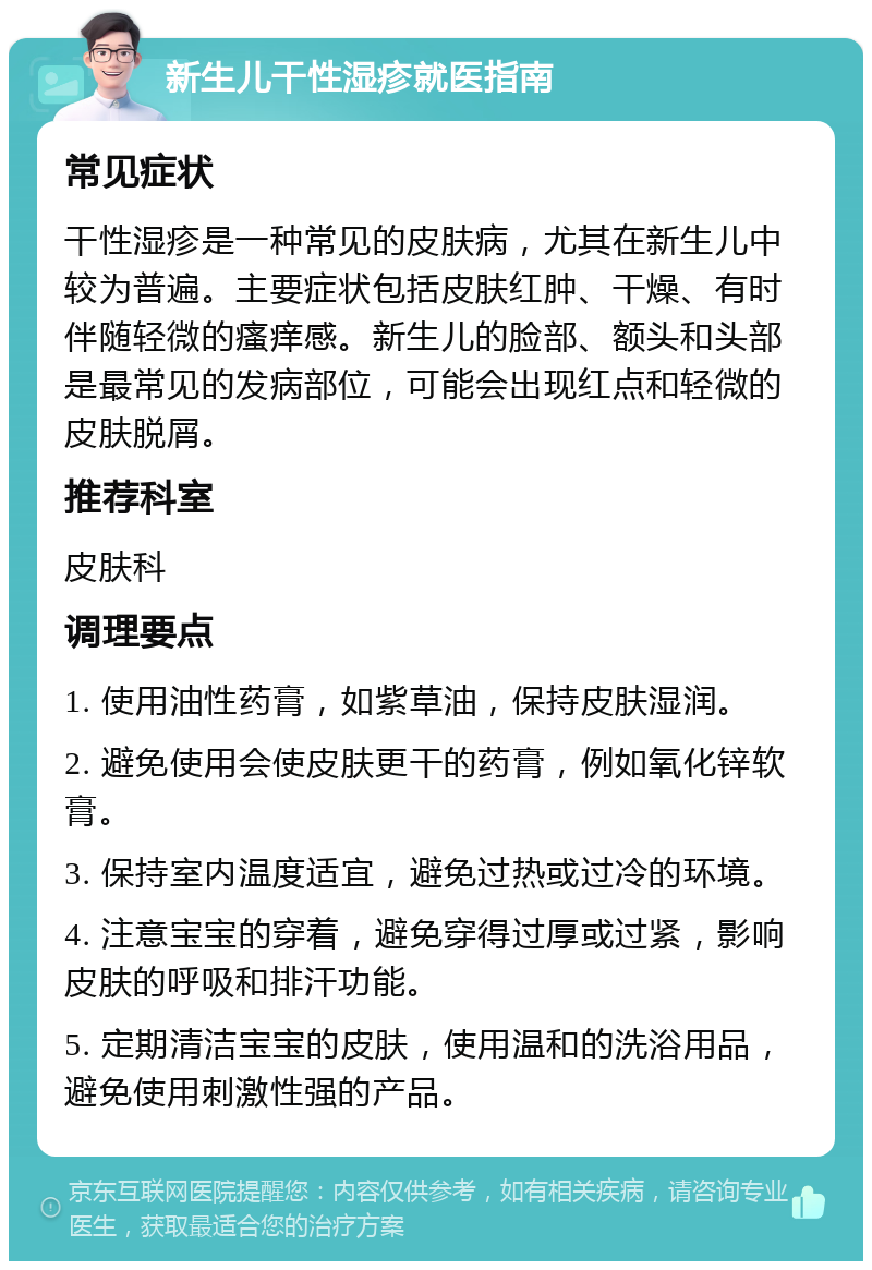 新生儿干性湿疹就医指南 常见症状 干性湿疹是一种常见的皮肤病，尤其在新生儿中较为普遍。主要症状包括皮肤红肿、干燥、有时伴随轻微的瘙痒感。新生儿的脸部、额头和头部是最常见的发病部位，可能会出现红点和轻微的皮肤脱屑。 推荐科室 皮肤科 调理要点 1. 使用油性药膏，如紫草油，保持皮肤湿润。 2. 避免使用会使皮肤更干的药膏，例如氧化锌软膏。 3. 保持室内温度适宜，避免过热或过冷的环境。 4. 注意宝宝的穿着，避免穿得过厚或过紧，影响皮肤的呼吸和排汗功能。 5. 定期清洁宝宝的皮肤，使用温和的洗浴用品，避免使用刺激性强的产品。