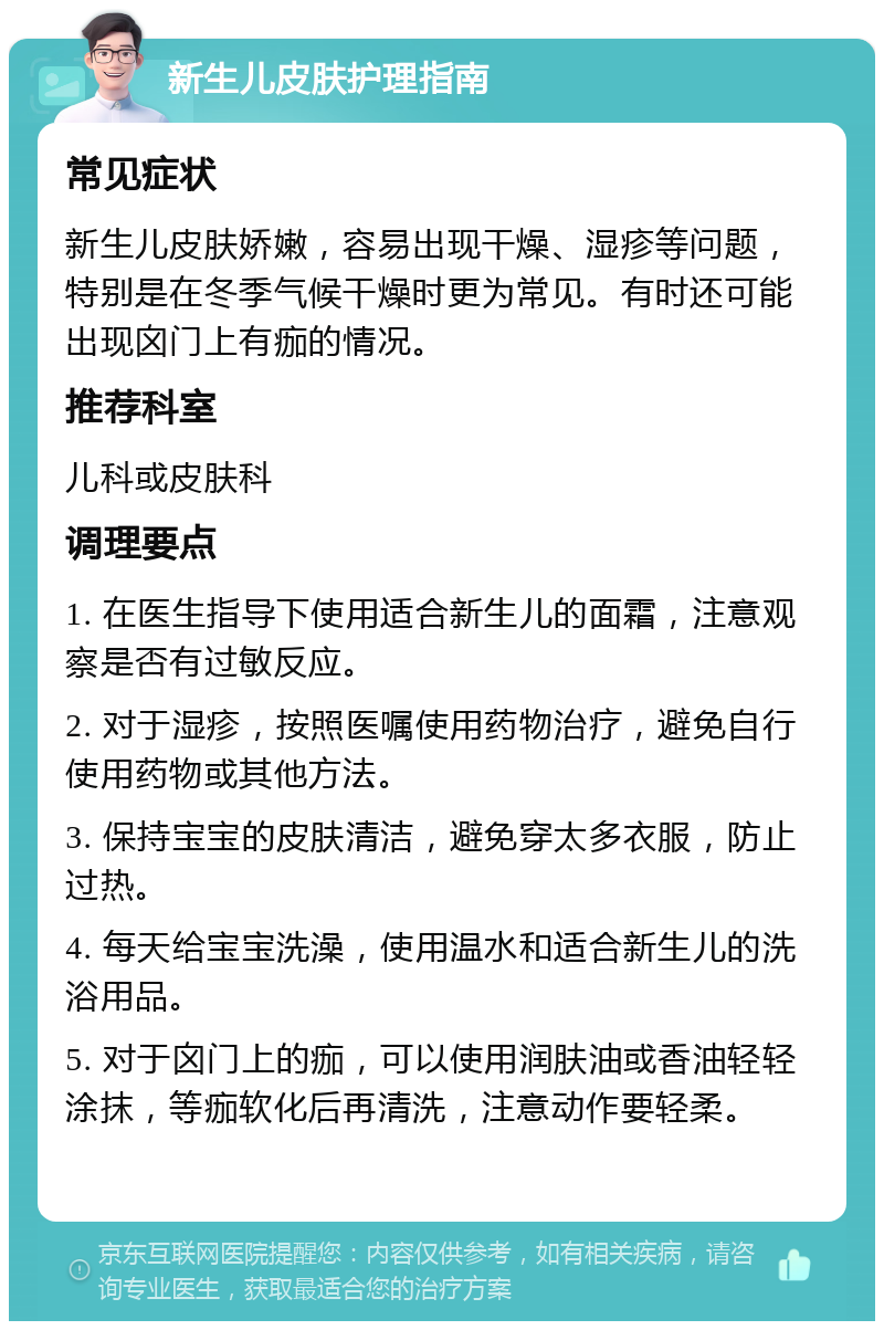 新生儿皮肤护理指南 常见症状 新生儿皮肤娇嫩，容易出现干燥、湿疹等问题，特别是在冬季气候干燥时更为常见。有时还可能出现囟门上有痂的情况。 推荐科室 儿科或皮肤科 调理要点 1. 在医生指导下使用适合新生儿的面霜，注意观察是否有过敏反应。 2. 对于湿疹，按照医嘱使用药物治疗，避免自行使用药物或其他方法。 3. 保持宝宝的皮肤清洁，避免穿太多衣服，防止过热。 4. 每天给宝宝洗澡，使用温水和适合新生儿的洗浴用品。 5. 对于囟门上的痂，可以使用润肤油或香油轻轻涂抹，等痂软化后再清洗，注意动作要轻柔。