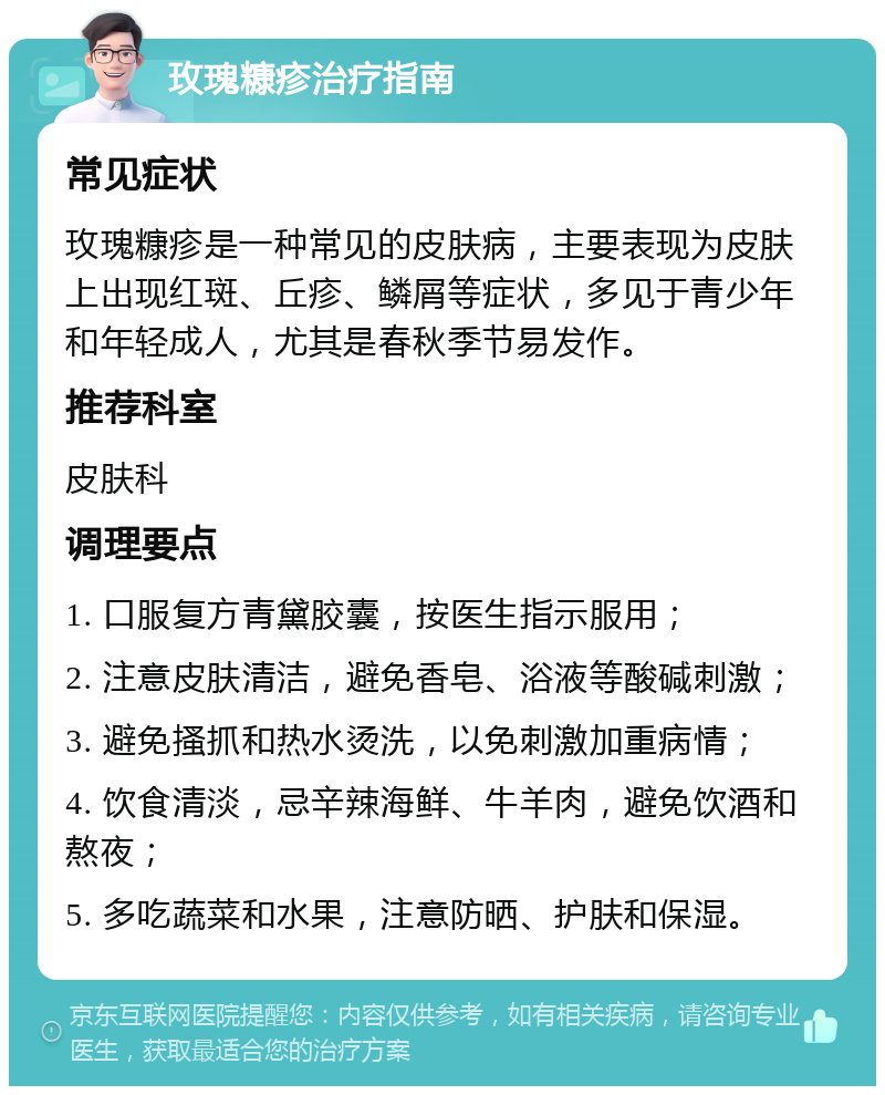 玫瑰糠疹治疗指南 常见症状 玫瑰糠疹是一种常见的皮肤病，主要表现为皮肤上出现红斑、丘疹、鳞屑等症状，多见于青少年和年轻成人，尤其是春秋季节易发作。 推荐科室 皮肤科 调理要点 1. 口服复方青黛胶囊，按医生指示服用； 2. 注意皮肤清洁，避免香皂、浴液等酸碱刺激； 3. 避免搔抓和热水烫洗，以免刺激加重病情； 4. 饮食清淡，忌辛辣海鲜、牛羊肉，避免饮酒和熬夜； 5. 多吃蔬菜和水果，注意防晒、护肤和保湿。