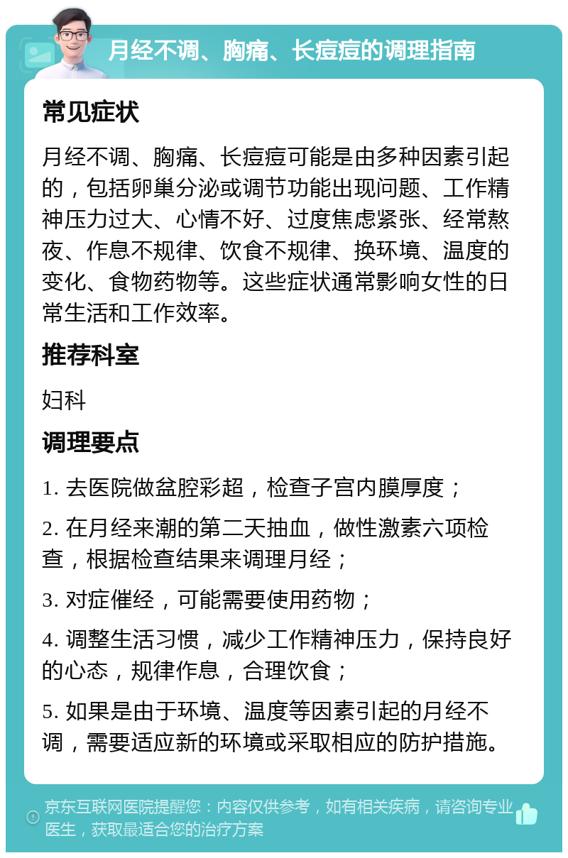 月经不调、胸痛、长痘痘的调理指南 常见症状 月经不调、胸痛、长痘痘可能是由多种因素引起的，包括卵巢分泌或调节功能出现问题、工作精神压力过大、心情不好、过度焦虑紧张、经常熬夜、作息不规律、饮食不规律、换环境、温度的变化、食物药物等。这些症状通常影响女性的日常生活和工作效率。 推荐科室 妇科 调理要点 1. 去医院做盆腔彩超，检查子宫内膜厚度； 2. 在月经来潮的第二天抽血，做性激素六项检查，根据检查结果来调理月经； 3. 对症催经，可能需要使用药物； 4. 调整生活习惯，减少工作精神压力，保持良好的心态，规律作息，合理饮食； 5. 如果是由于环境、温度等因素引起的月经不调，需要适应新的环境或采取相应的防护措施。