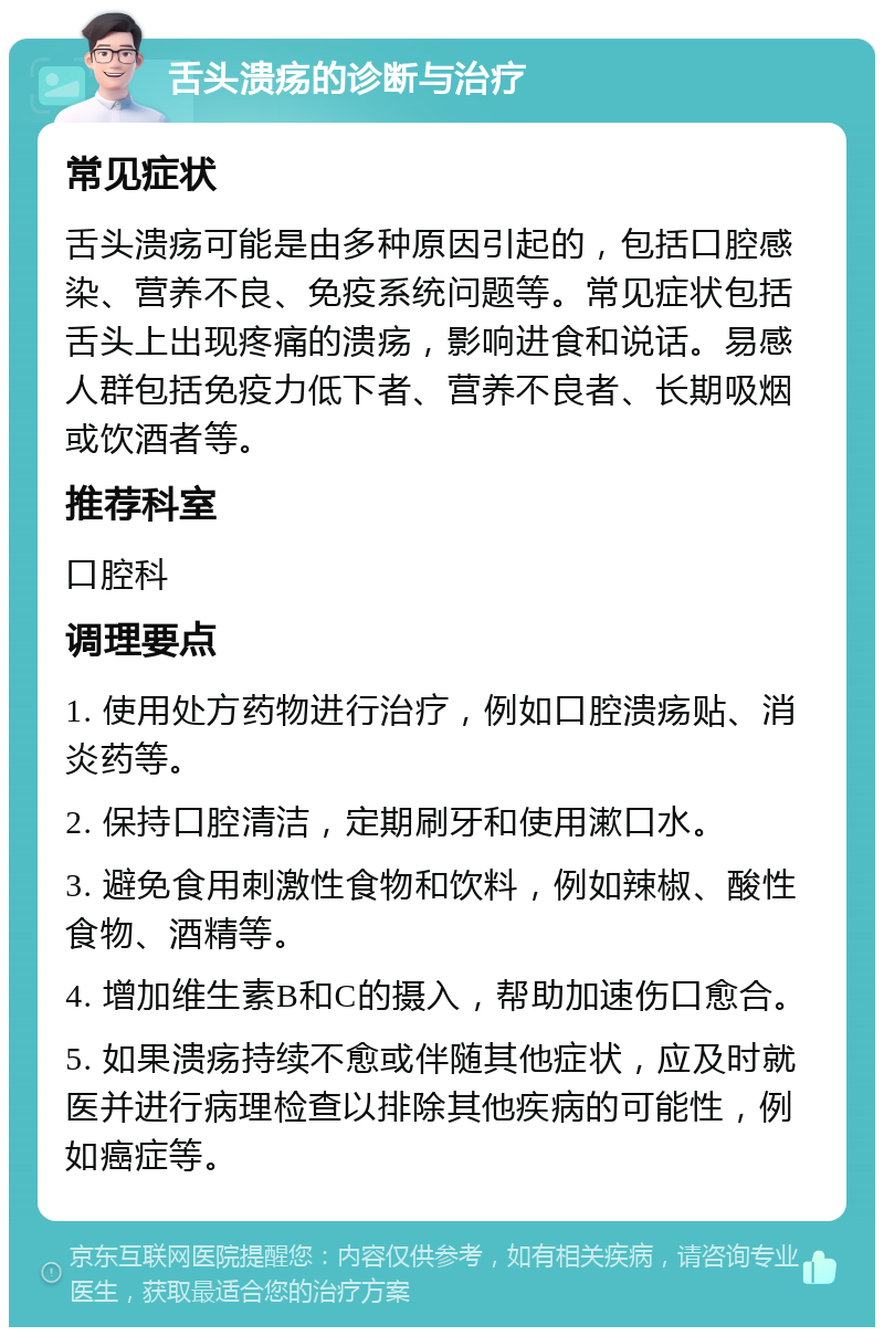 舌头溃疡的诊断与治疗 常见症状 舌头溃疡可能是由多种原因引起的，包括口腔感染、营养不良、免疫系统问题等。常见症状包括舌头上出现疼痛的溃疡，影响进食和说话。易感人群包括免疫力低下者、营养不良者、长期吸烟或饮酒者等。 推荐科室 口腔科 调理要点 1. 使用处方药物进行治疗，例如口腔溃疡贴、消炎药等。 2. 保持口腔清洁，定期刷牙和使用漱口水。 3. 避免食用刺激性食物和饮料，例如辣椒、酸性食物、酒精等。 4. 增加维生素B和C的摄入，帮助加速伤口愈合。 5. 如果溃疡持续不愈或伴随其他症状，应及时就医并进行病理检查以排除其他疾病的可能性，例如癌症等。