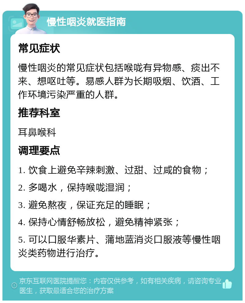 慢性咽炎就医指南 常见症状 慢性咽炎的常见症状包括喉咙有异物感、痰出不来、想呕吐等。易感人群为长期吸烟、饮酒、工作环境污染严重的人群。 推荐科室 耳鼻喉科 调理要点 1. 饮食上避免辛辣刺激、过甜、过咸的食物； 2. 多喝水，保持喉咙湿润； 3. 避免熬夜，保证充足的睡眠； 4. 保持心情舒畅放松，避免精神紧张； 5. 可以口服华素片、蒲地蓝消炎口服液等慢性咽炎类药物进行治疗。