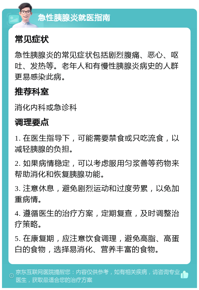 急性胰腺炎就医指南 常见症状 急性胰腺炎的常见症状包括剧烈腹痛、恶心、呕吐、发热等。老年人和有慢性胰腺炎病史的人群更易感染此病。 推荐科室 消化内科或急诊科 调理要点 1. 在医生指导下，可能需要禁食或只吃流食，以减轻胰腺的负担。 2. 如果病情稳定，可以考虑服用匀浆善等药物来帮助消化和恢复胰腺功能。 3. 注意休息，避免剧烈运动和过度劳累，以免加重病情。 4. 遵循医生的治疗方案，定期复查，及时调整治疗策略。 5. 在康复期，应注意饮食调理，避免高脂、高蛋白的食物，选择易消化、营养丰富的食物。