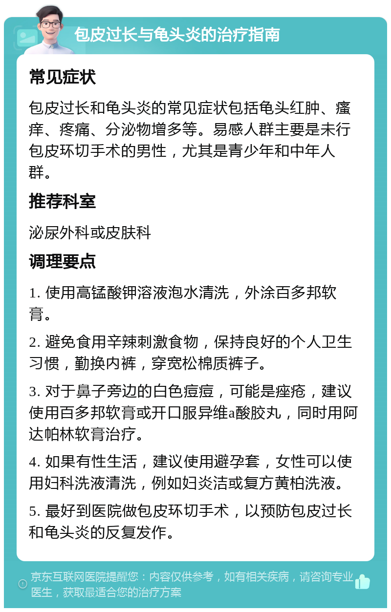 包皮过长与龟头炎的治疗指南 常见症状 包皮过长和龟头炎的常见症状包括龟头红肿、瘙痒、疼痛、分泌物增多等。易感人群主要是未行包皮环切手术的男性，尤其是青少年和中年人群。 推荐科室 泌尿外科或皮肤科 调理要点 1. 使用高锰酸钾溶液泡水清洗，外涂百多邦软膏。 2. 避免食用辛辣刺激食物，保持良好的个人卫生习惯，勤换内裤，穿宽松棉质裤子。 3. 对于鼻子旁边的白色痘痘，可能是痤疮，建议使用百多邦软膏或开口服异维a酸胶丸，同时用阿达帕林软膏治疗。 4. 如果有性生活，建议使用避孕套，女性可以使用妇科洗液清洗，例如妇炎洁或复方黄柏洗液。 5. 最好到医院做包皮环切手术，以预防包皮过长和龟头炎的反复发作。