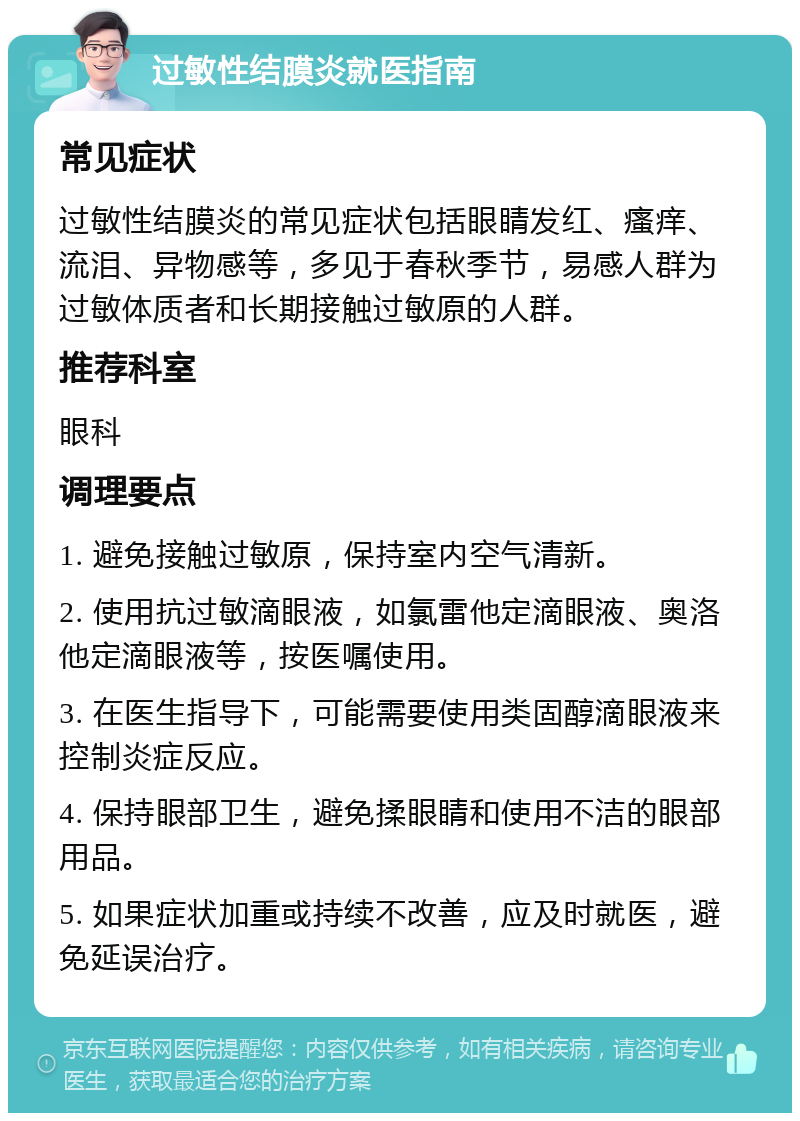 过敏性结膜炎就医指南 常见症状 过敏性结膜炎的常见症状包括眼睛发红、瘙痒、流泪、异物感等，多见于春秋季节，易感人群为过敏体质者和长期接触过敏原的人群。 推荐科室 眼科 调理要点 1. 避免接触过敏原，保持室内空气清新。 2. 使用抗过敏滴眼液，如氯雷他定滴眼液、奥洛他定滴眼液等，按医嘱使用。 3. 在医生指导下，可能需要使用类固醇滴眼液来控制炎症反应。 4. 保持眼部卫生，避免揉眼睛和使用不洁的眼部用品。 5. 如果症状加重或持续不改善，应及时就医，避免延误治疗。