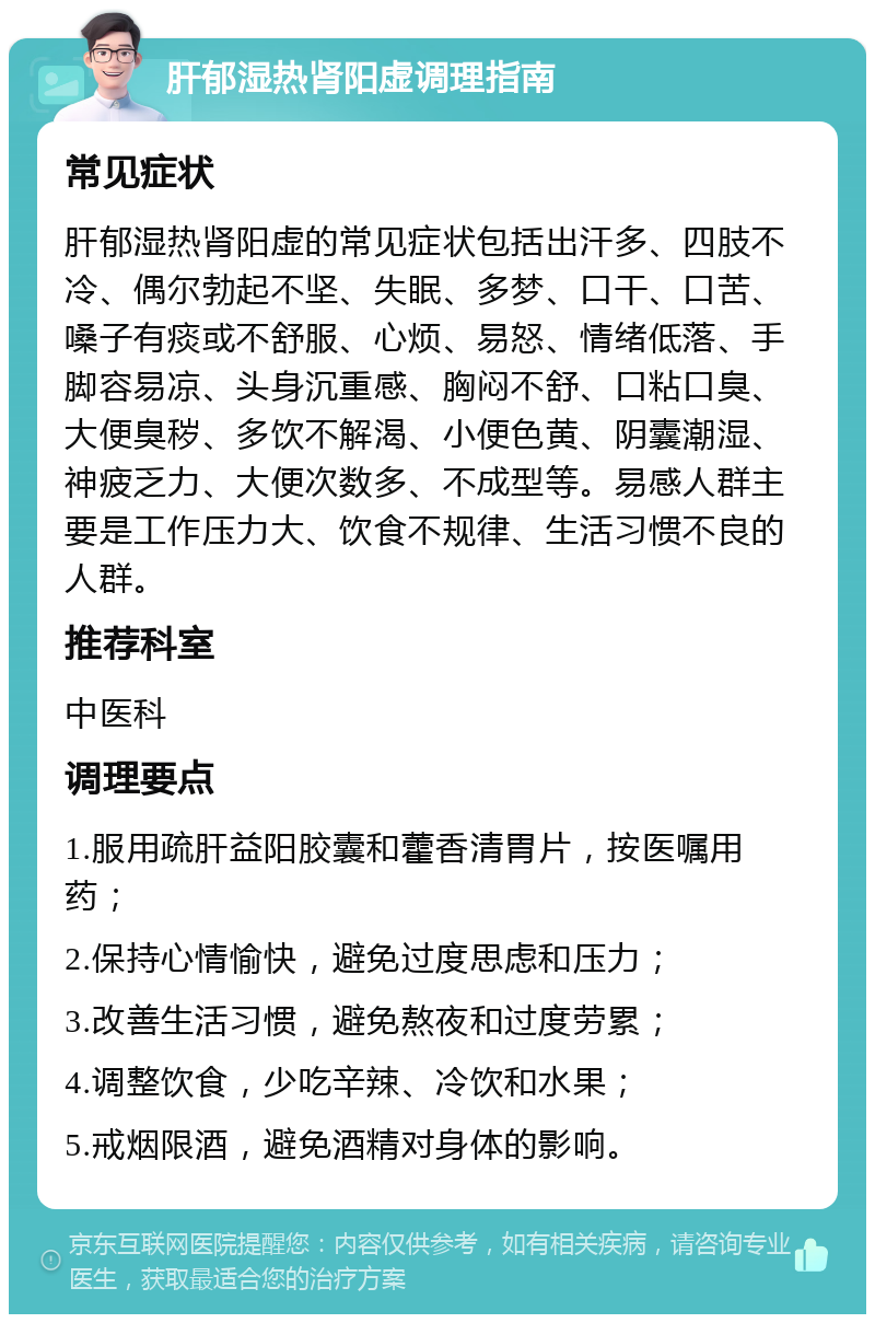 肝郁湿热肾阳虚调理指南 常见症状 肝郁湿热肾阳虚的常见症状包括出汗多、四肢不冷、偶尔勃起不坚、失眠、多梦、口干、口苦、嗓子有痰或不舒服、心烦、易怒、情绪低落、手脚容易凉、头身沉重感、胸闷不舒、口粘口臭、大便臭秽、多饮不解渴、小便色黄、阴囊潮湿、神疲乏力、大便次数多、不成型等。易感人群主要是工作压力大、饮食不规律、生活习惯不良的人群。 推荐科室 中医科 调理要点 1.服用疏肝益阳胶囊和藿香清胃片，按医嘱用药； 2.保持心情愉快，避免过度思虑和压力； 3.改善生活习惯，避免熬夜和过度劳累； 4.调整饮食，少吃辛辣、冷饮和水果； 5.戒烟限酒，避免酒精对身体的影响。