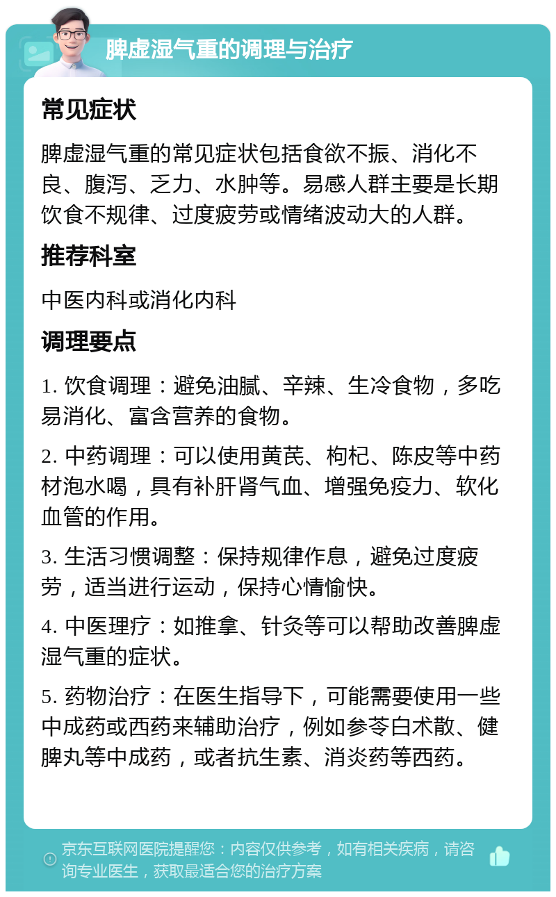 脾虚湿气重的调理与治疗 常见症状 脾虚湿气重的常见症状包括食欲不振、消化不良、腹泻、乏力、水肿等。易感人群主要是长期饮食不规律、过度疲劳或情绪波动大的人群。 推荐科室 中医内科或消化内科 调理要点 1. 饮食调理：避免油腻、辛辣、生冷食物，多吃易消化、富含营养的食物。 2. 中药调理：可以使用黄芪、枸杞、陈皮等中药材泡水喝，具有补肝肾气血、增强免疫力、软化血管的作用。 3. 生活习惯调整：保持规律作息，避免过度疲劳，适当进行运动，保持心情愉快。 4. 中医理疗：如推拿、针灸等可以帮助改善脾虚湿气重的症状。 5. 药物治疗：在医生指导下，可能需要使用一些中成药或西药来辅助治疗，例如参苓白术散、健脾丸等中成药，或者抗生素、消炎药等西药。