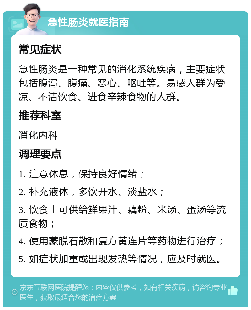 急性肠炎就医指南 常见症状 急性肠炎是一种常见的消化系统疾病，主要症状包括腹泻、腹痛、恶心、呕吐等。易感人群为受凉、不洁饮食、进食辛辣食物的人群。 推荐科室 消化内科 调理要点 1. 注意休息，保持良好情绪； 2. 补充液体，多饮开水、淡盐水； 3. 饮食上可供给鲜果汁、藕粉、米汤、蛋汤等流质食物； 4. 使用蒙脱石散和复方黄连片等药物进行治疗； 5. 如症状加重或出现发热等情况，应及时就医。