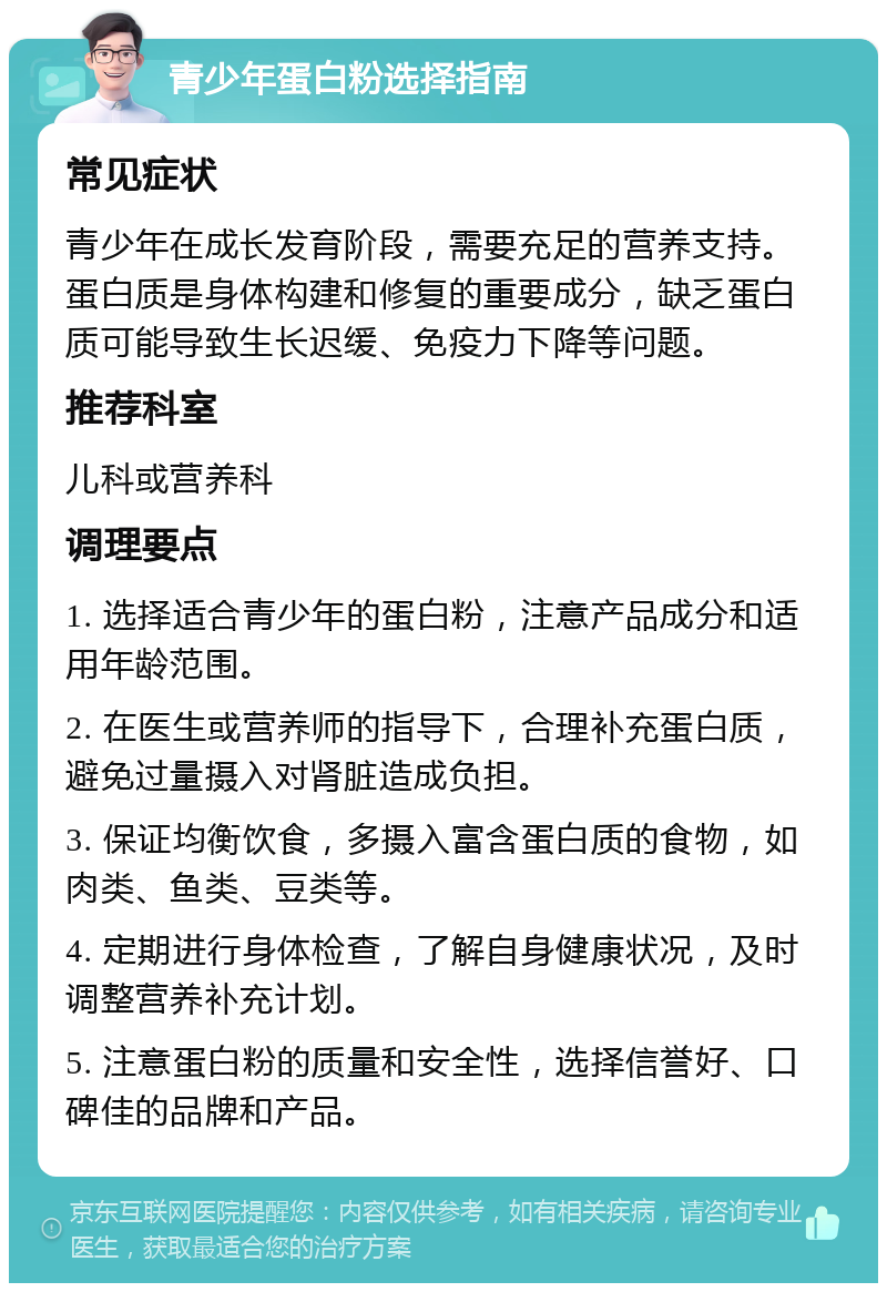 青少年蛋白粉选择指南 常见症状 青少年在成长发育阶段，需要充足的营养支持。蛋白质是身体构建和修复的重要成分，缺乏蛋白质可能导致生长迟缓、免疫力下降等问题。 推荐科室 儿科或营养科 调理要点 1. 选择适合青少年的蛋白粉，注意产品成分和适用年龄范围。 2. 在医生或营养师的指导下，合理补充蛋白质，避免过量摄入对肾脏造成负担。 3. 保证均衡饮食，多摄入富含蛋白质的食物，如肉类、鱼类、豆类等。 4. 定期进行身体检查，了解自身健康状况，及时调整营养补充计划。 5. 注意蛋白粉的质量和安全性，选择信誉好、口碑佳的品牌和产品。