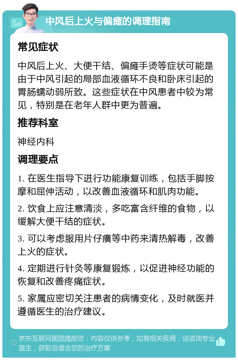 中风后上火与偏瘫的调理指南 常见症状 中风后上火、大便干结、偏瘫手烫等症状可能是由于中风引起的局部血液循环不良和卧床引起的胃肠蠕动弱所致。这些症状在中风患者中较为常见，特别是在老年人群中更为普遍。 推荐科室 神经内科 调理要点 1. 在医生指导下进行功能康复训练，包括手脚按摩和屈伸活动，以改善血液循环和肌肉功能。 2. 饮食上应注意清淡，多吃富含纤维的食物，以缓解大便干结的症状。 3. 可以考虑服用片仔癀等中药来清热解毒，改善上火的症状。 4. 定期进行针灸等康复锻炼，以促进神经功能的恢复和改善疼痛症状。 5. 家属应密切关注患者的病情变化，及时就医并遵循医生的治疗建议。