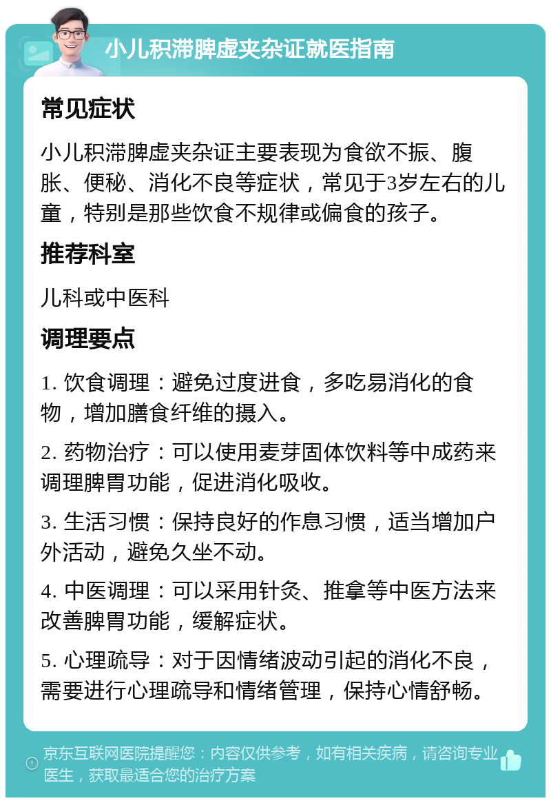 小儿积滞脾虚夹杂证就医指南 常见症状 小儿积滞脾虚夹杂证主要表现为食欲不振、腹胀、便秘、消化不良等症状，常见于3岁左右的儿童，特别是那些饮食不规律或偏食的孩子。 推荐科室 儿科或中医科 调理要点 1. 饮食调理：避免过度进食，多吃易消化的食物，增加膳食纤维的摄入。 2. 药物治疗：可以使用麦芽固体饮料等中成药来调理脾胃功能，促进消化吸收。 3. 生活习惯：保持良好的作息习惯，适当增加户外活动，避免久坐不动。 4. 中医调理：可以采用针灸、推拿等中医方法来改善脾胃功能，缓解症状。 5. 心理疏导：对于因情绪波动引起的消化不良，需要进行心理疏导和情绪管理，保持心情舒畅。