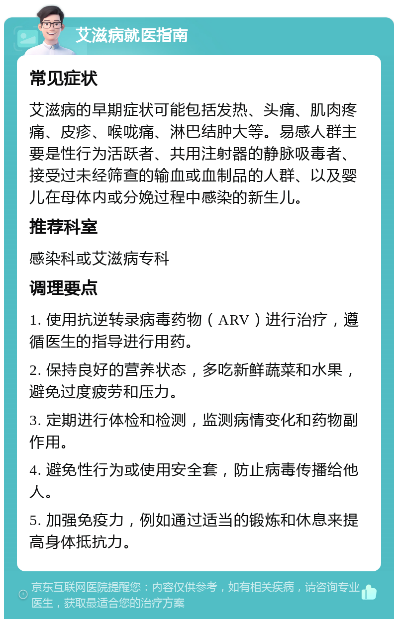 艾滋病就医指南 常见症状 艾滋病的早期症状可能包括发热、头痛、肌肉疼痛、皮疹、喉咙痛、淋巴结肿大等。易感人群主要是性行为活跃者、共用注射器的静脉吸毒者、接受过未经筛查的输血或血制品的人群、以及婴儿在母体内或分娩过程中感染的新生儿。 推荐科室 感染科或艾滋病专科 调理要点 1. 使用抗逆转录病毒药物（ARV）进行治疗，遵循医生的指导进行用药。 2. 保持良好的营养状态，多吃新鲜蔬菜和水果，避免过度疲劳和压力。 3. 定期进行体检和检测，监测病情变化和药物副作用。 4. 避免性行为或使用安全套，防止病毒传播给他人。 5. 加强免疫力，例如通过适当的锻炼和休息来提高身体抵抗力。