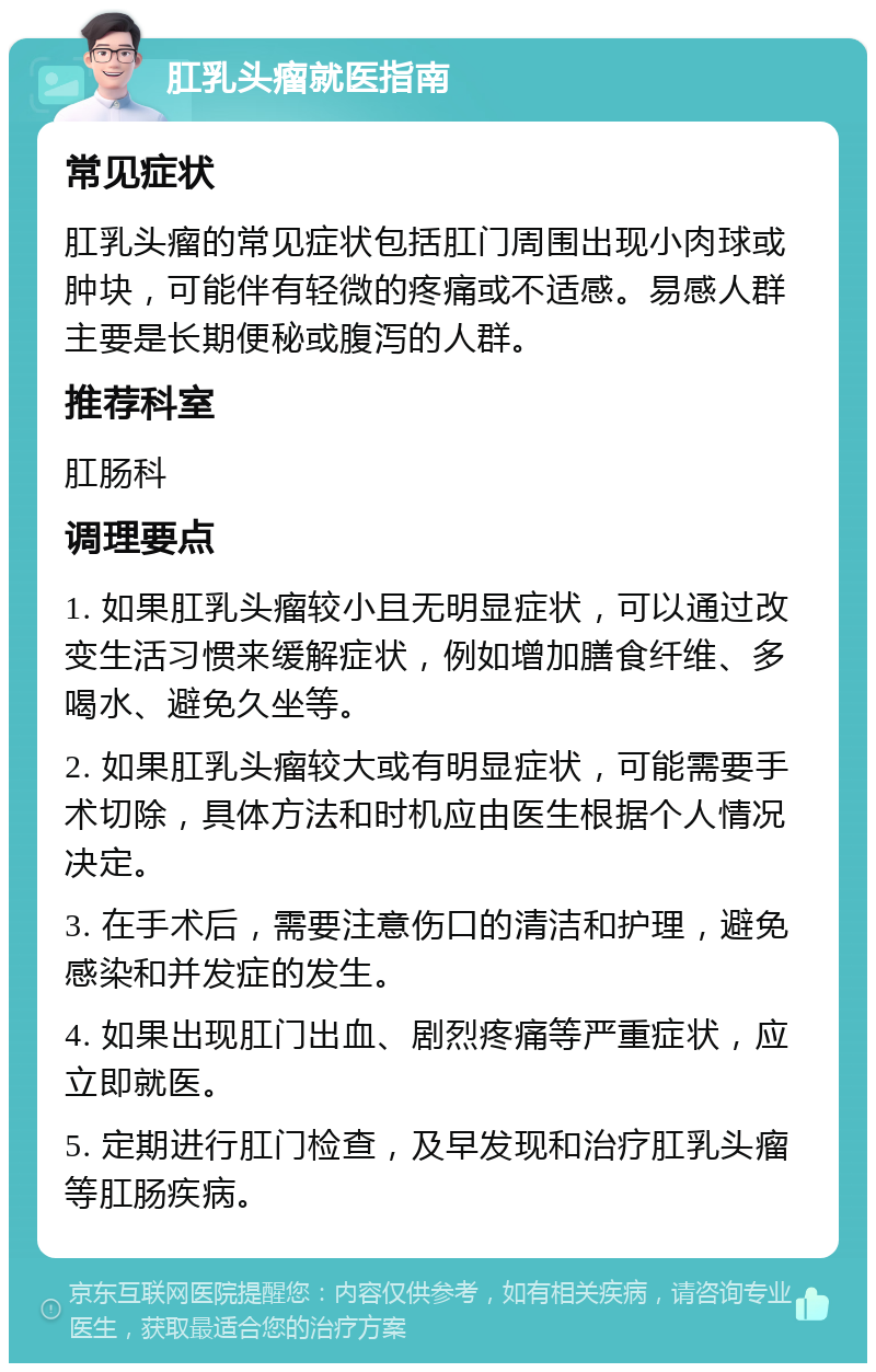 肛乳头瘤就医指南 常见症状 肛乳头瘤的常见症状包括肛门周围出现小肉球或肿块，可能伴有轻微的疼痛或不适感。易感人群主要是长期便秘或腹泻的人群。 推荐科室 肛肠科 调理要点 1. 如果肛乳头瘤较小且无明显症状，可以通过改变生活习惯来缓解症状，例如增加膳食纤维、多喝水、避免久坐等。 2. 如果肛乳头瘤较大或有明显症状，可能需要手术切除，具体方法和时机应由医生根据个人情况决定。 3. 在手术后，需要注意伤口的清洁和护理，避免感染和并发症的发生。 4. 如果出现肛门出血、剧烈疼痛等严重症状，应立即就医。 5. 定期进行肛门检查，及早发现和治疗肛乳头瘤等肛肠疾病。