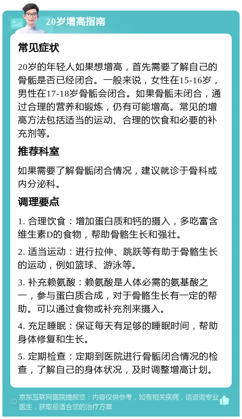 20岁增高指南 常见症状 20岁的年轻人如果想增高，首先需要了解自己的骨骺是否已经闭合。一般来说，女性在15-16岁，男性在17-18岁骨骺会闭合。如果骨骺未闭合，通过合理的营养和锻炼，仍有可能增高。常见的增高方法包括适当的运动、合理的饮食和必要的补充剂等。 推荐科室 如果需要了解骨骺闭合情况，建议就诊于骨科或内分泌科。 调理要点 1. 合理饮食：增加蛋白质和钙的摄入，多吃富含维生素D的食物，帮助骨骼生长和强壮。 2. 适当运动：进行拉伸、跳跃等有助于骨骼生长的运动，例如篮球、游泳等。 3. 补充赖氨酸：赖氨酸是人体必需的氨基酸之一，参与蛋白质合成，对于骨骼生长有一定的帮助。可以通过食物或补充剂来摄入。 4. 充足睡眠：保证每天有足够的睡眠时间，帮助身体修复和生长。 5. 定期检查：定期到医院进行骨骺闭合情况的检查，了解自己的身体状况，及时调整增高计划。