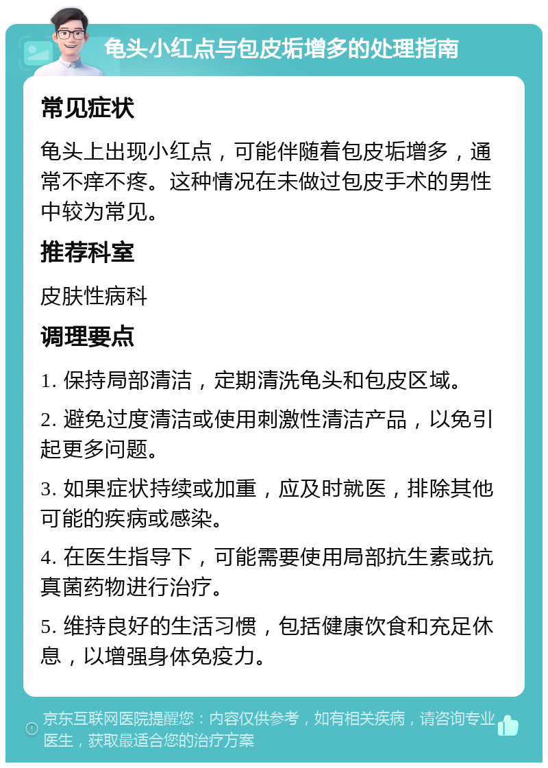 龟头小红点与包皮垢增多的处理指南 常见症状 龟头上出现小红点，可能伴随着包皮垢增多，通常不痒不疼。这种情况在未做过包皮手术的男性中较为常见。 推荐科室 皮肤性病科 调理要点 1. 保持局部清洁，定期清洗龟头和包皮区域。 2. 避免过度清洁或使用刺激性清洁产品，以免引起更多问题。 3. 如果症状持续或加重，应及时就医，排除其他可能的疾病或感染。 4. 在医生指导下，可能需要使用局部抗生素或抗真菌药物进行治疗。 5. 维持良好的生活习惯，包括健康饮食和充足休息，以增强身体免疫力。